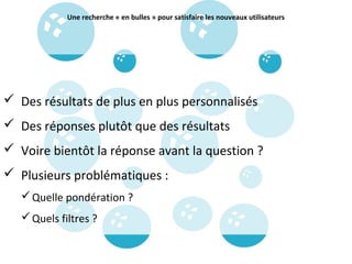 Une recherche « en bulles » pour satisfaire les nouveaux utilisateurs




 Des résultats de plus en plus personnalisés
 Des réponses plutôt que des résultats
 Voire bientôt la réponse avant la question ?
 Plusieurs problématiques :
    Quelle pondération ?
    Quels filtres ?
 