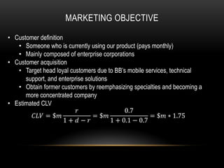 MARKETING OBJECTIVE

• Customer definition
   • Someone who is currently using our product (pays monthly)
   • Mainly composed of enterprise corporations
• Customer acquisition
   • Target head loyal customers due to BB’s mobile services, technical
      support, and enterprise solutions
   • Obtain former customers by reemphasizing specialties and becoming a
      more concentrated company
• Estimated CLV
                                           0.7
         = $              = $               = $ ∗ 1.75
                      1 +  −        1 + 0.1 − 0.7
 