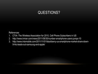 QUESTIONS?



References
1. CTIA- The Wireless Association for 2010, Cell Phone Subscribers in US
2. http://www.inman.com/news/2011/08/30/number-smartphone-users-jumps-10
3. http://www.intomobile.com/2011/11/01/blackberry-us-smartphone-market-share-down-
   9-htc-beats-out-samsung-and-apple/
 