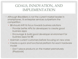 GOALS, INNOVATION, AND
           IMPLEMENTATION
• Although BlackBerry is not the current market leader in
  smartphones, its enterprise services outperform the
  competition
   • BB should shift its focus towards business solutions
     • Provide better APIs for developers to create good
       business apps
     • Encourage & build good developer environment for
       business apps for BB
   • Maintain current customers before focusing on new ones
   • Create a quick and functional platform for each hardware
     model
     • Don’t place products on the market prematurely
       (Playbook)
 
