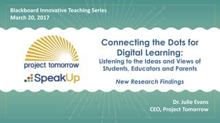 Connecting the Dots for
Digital Learning:
Listening to the Ideas and Views of
Students, Educators and Parents
New Research Findings
Blackboard Innovative Teaching Series
March 20, 2017
Dr. Julie Evans
CEO, Project Tomorrow
 