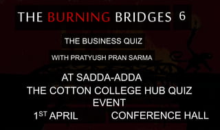 THE BURNING BRIDGES 6
THE BUSINESS QUIZ
WITH PRATYUSH PRAN SARMA
AT SADDA-ADDA
THE COTTON COLLEGE HUB QUIZ
EVENT
1ST APRIL CONFERENCE HALL
 