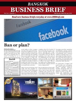 BANGKOK
Vol. No. 2, Issue No. 2
                                                                    BUSINESS BRIEF                                                                        Mid-January/Mid-February 2013

                                                                     Read new business briefs everyday at www.BBBrief.com
Photo by West McGowan via Flickr under Creative Commons license.




Ban or plan?
By Dean Outerson
                                                                                 social media on their company         complain about the frivolity of         becoming somewhat anomalous
As use of social media networks                                                  networks. The argument for ban-       the social media. For many com-         and difficult to manage. And for
has spread throughout the world,                                                 ning is that employees are spend-     panies, especially B2B compa-           every study that laments the loss
and in recent years here in Thai-                                                ing more and more of their work       nies, it is also difficult to see how   of productivity due to internet
land, many companies have re-                                                    hours monitoring and updating         social media can be an effective        surfing or chatting, there is an-
sorted to blocking the use of                                                    their social media accounts, and      marketing tool, when most of            other study that shows the bene-
                                                                                 so the company is losing valu-        the engagement on social media          fits of allowing staff members to
                                                                                 able productivity time. There are     seems to be B2C. So for many            spend time on social media and
                                                                   Inside        even studies that say that billions   management teams, the question          that it actually makes them more
                                      General Interest 	                     2   of dollars (or pounds or baht) in     is, what is the point? Why al-          productive rather than less.
                                      Production 	                           3   productivity time is lost to inter-   low staff access to platforms that
                                                                                 net surfing (and to social media      don’t help the company and just         For proponents of digital and
                                      Finance/Investment 	                   4   use in particular) each year.         waste company time?                     social media use in business,
                                      Government/Economy 	                   6                                                                                 the various options (Facebook,
                                      Retail/Services 	                      8   Other reasons for banning social      But as mobile devices have prolif-      Twitter, LinkedIn, Pinterest,
                                      Tourism 	                             10   media and chat programs in-           erated and almost become ubiq-          YouTube, Instagram, Path, etc.)
                                      Real Estate 	                         12   clude the claim that widespread       uitous, and as more and more            represent tremendous oppor-
                                      IT/Comms 	                            14   use of these sites and applica-       companies have started to em-           tunities to learn, to sell, and to
                                      The Chambers	                         16   tions causes slow internet speeds,    brace digital marketing, banning        engage with stakeholders and
                                      The Calendar 	                        22   while many CEOs and executives        social media in the workplace is                 Story continues on Page 20
 