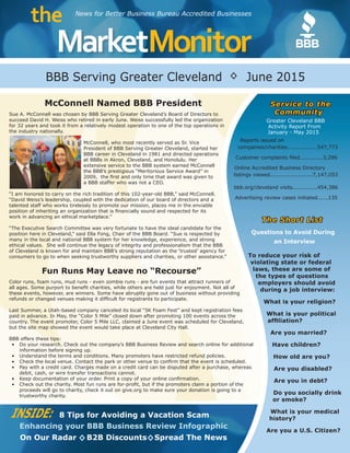 s
MarketMonitor
the News for Better Business Bureau Accredited Businesses
INSIDE: 8 Tips for Avoiding a Vacation Scam
Enhancing your BBB Business Review Infographic
On Our Radar B2B Discounts Spread The News◊ ◊
BBB Serving Greater Cleveland June 2015◊
McConnell Named BBB President
Sue A. McConnell was chosen by BBB Serving Greater Cleveland’s Board of Directors to
succeed David H. Weiss who retired in early June. Weiss successfully led the organization
for 32 years and took it from a relatively modest operation to one of the top operations in
the industry nationally.
McConnell, who most recently served as Sr. Vice
President of BBB Serving Greater Cleveland, started her
BBB career in Cleveland in 1981 and directed operations
at BBBs in Akron, Cleveland, and Honolulu. Her
extensive service to the BBB system earned McConnell
the BBB’s prestigious “Meritorious Service Award” in
2009, the first and only time that award was given to
a BBB staffer who was not a CEO.
“I am honored to carry on the rich tradition of this 102-year-old BBB,” said McConnell.
“David Weiss’s leadership, coupled with the dedication of our board of directors and a
talented staff who works tirelessly to promote our mission, places me in the enviable
position of inheriting an organization that is financially sound and respected for its
work in advancing an ethical marketplace.”
“The Executive Search Committee was very fortunate to have the ideal candidate for the
position here in Cleveland,” said Ella Fong, Chair of the BBB Board. “Sue is respected by
many in the local and national BBB system for her knowledge, experience, and strong
ethical values. She will continue the legacy of integrity and professionalism that the BBB
of Cleveland is known for and maintain BBB’s strong reputation as the ‘trusted’ agency for
consumers to go to when seeking trustworthy suppliers and charities, or other assistance.”
Fun Runs May Leave no “Recourse”
Color runs, foam runs, mud runs - even zombie runs - are fun events that attract runners of
all ages. Some purport to benefit charities, while others are held just for enjoyment. Not all of
these events, however, are winners. Some have abruptly gone out of business without providing
refunds or changed venues making it difficult for registrants to participate.
Last Summer, a Utah-based company canceled its local “5K Foam Fest” and kept registration fees
paid in advance. In May, the “Color 5 Mile” closed down after promoting 100 events across the
country. The event promoter, Color 5 Mile LLC, claimed a June event was scheduled for Cleveland,
but the site map showed the event would take place at Cleveland City Hall.
BBB offers these tips:
•	 Do your research. Check out the company’s BBB Business Review and search online for additional
information before signing up.
•	 Understand the terms and conditions. ​Many promoters have restricted refund policies​​.
•	 Check the local venue. Contact the park or other venue to confirm that the event is scheduled.
•	 Pay with a credit card. Charges made on a credit card can be disputed after a purchase, whereas
debit, cash, or wire transfer transactions cannot.
•	 Keep documentation of your order. ​Print a copy of your online confirmation.
•	 Check out the charity. Most fun runs are for-profit, but if the promoters claim a portion of the
proceeds will go to charity, check it out on​​give.org to make sure your donation is going to a
trustworthy charity.
Service to the
Community
Greater Cleveland BBB
Activity Report From
January - May 2015
Reports issued on
companies/charities.................547,773
Customer complaints filed.............3,296
Online Accredited Business Directory
listings viewed........................7,147,053
bbb.org/cleveland visits..............454,386
Advertising review cases initiated......135
The Short List
Questions to Avoid During
an Interview
To reduce your risk of
violating state or federal
laws, these are some of
the types of questions
employers should avoid
during a job interview:
What is your religion?
What is your political
affiliation?
Are you married?
Have children?
How old are you?
Are you disabled?
Are you in debt?
Do you socially drink
or smoke?
What is your medical
history?
Are you a U.S. Citizen?
 