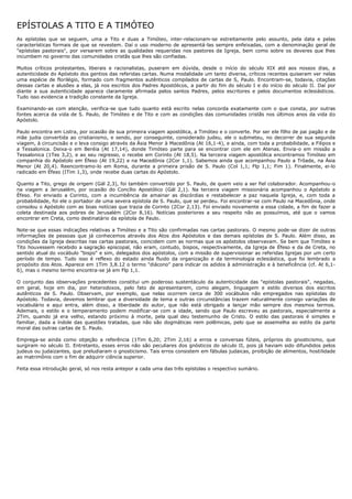 EPÍSTOLAS A TITO E A TIMÓTEO
As epístolas que se seguem, uma a Tito e duas a Timóteo, inter-relacionam-se estreitamente pelo assunto, pela data e pelas
características formais de que se revestem. Daí o uso moderno de apresentá-las sempre enfeixadas, com a denominação geral de
"epístolas pastorais", por versarem sobre as qualidades requeridas nos pastores da Igreja, bem como sobre os deveres que lhes
incumbem no governo das comunidades cristãs que lhes são confiadas.

Muitos críticos protestantes, liberais e racionalistas, puseram em dúvida, desde o início do século XIX até aos nossos dias, a
autenticidade do Apóstolo dos gentios das referidas cartas. Numa modalidade um tanto diversa, críticos recentes quiseram ver nelas
uma espécie de florilégio, formado com fragmentos autênticos compilados de cartas de S, Paulo. Encontram-se, todavia, citações
dessas cartas e alusões a elas, já nos escritos dos Padres Apostólicos, a partir do fim do século I e do início do século II. Daí por
diante a sua autenticidade aparece claramente afirmada pelos santos Padres, pelos escritores e pelos documentos eclesiásticos.
Tudo isso evidencia a tradição constante da Igreja.

Examinando-as com atenção, verifica-se que tudo quanto está escrito nelas concorda exatamente com o que consta, por outras
fontes acerca da vida de S. Paulo, de Timóteo e de Tito e com as condições das comunidades cristãs nos últimos anos da vida do
Apóstolo.

Paulo encontra em Listra, por ocasião de sua primeira viagem apostólica, a Timóteo e o converte. Por ser ele filho de pai pagão e de
mãe judia convertida ao cristianismo, e sendo, por conseguinte, considerado judeu, ele o submeteu, no decorrer de sua segunda
viagem, à circuncisão e o leva consigo através da Ásia Menor à Macedônia (At 16,1-4), e ainda, com toda a probabilidade, a Filipos e
a Tessalonica. Deixa-o em Beréia (At 17,14), donde Timóteo parte para se encontrar com ele em Atenas. Envia-o em missão a
Tessalonica (1Tes 3,2), e ao seu regresso, o recebe em Corinto (At 18,5). Na terceira viagem apostólica encontramos Timóteo em
companhia do Apóstolo em Éfeso (At 19,22) e na Macedônia (2Cor 1,1). Sabemos ainda que acompanhou Paulo a Trôade, na Ásia
Menor (At 20,4). Reencontramo-lo em Roma, durante a primeira prisão de S. Paulo (Col 1,1; Flp 1,1; Fim 1). Finalmente, ei-lo
radicado em Éfeso (ITim 1,3), onde recebe duas cartas do Apóstolo.

Quanto a Tito, grego de origem (Gál 2,3), foi também convertido por S. Paulo, de quem veio a ser fiel colaborador. Acompanhou-o
na viagem a Jerusalém, por ocasião do Concílio Apostólico (Gál 2,1). Na terceira viagem missionária acompanhou o Apóstolo a
Éfeso. Foi enviado a Corinto, com a incumbência de amainar as discórdias e restabelecer a paz naquela Igreja, e, com toda a
probabilidade, foi ele o portador de uma severa epístola de S. Paulo, que se perdeu. Foi encontrar-se com Paulo na Macedônia, onde
consolou o Apóstolo com as boas notícias que trazia de Corinto (2Cor 2,13). Foi enviado novamente a essa cidade, a fim de fazer a
coleta destinada aos pobres de Jerusalém (2Cor 8,16). Notícias posteriores a seu respeito não as possuímos, até que o vamos
encontrar em Creta, como destinatário da epístola de Paulo.

Note-se que essas indicações relativas a Timóteo e a Tito são confirmadas nas cartas pastorais. O mesmo pode-se dizer de outras
informações de pessoas que já conhecemos através dos Atos dos Apóstolos e das demais epístolas de S. Paulo. Além disso, as
condições da Igreja descritas nas cartas pastorais, coincidem com as normas que os apóstolos observavam. Se bem que Timóteo e
Tito houvessem recebido a sagração episcopal, não eram, contudo, bispos, respectivamente, da Igreja de Éfeso e da de Creta, no
sentido atual do vocábulo "bispo" e sim, delegados dos apóstolos, com a missão de supervisionar as referidas Igrejas por um certo
período de tempo. Tudo isso é reflexo do estado ainda fluido da organização e da terminologia eclesiástica, que foi lembrado a
propósito dos Atos. Aparece em 1Tim 3,8.12 o termo "diácono" para indicar os adidos à administração e à beneficência (cf. At 6,1-
6), mas o mesmo termo encontra-se já em Flp 1,1.

O conjunto das observações precedentes constitui um poderoso sustentáculo da autenticidade das "epístolas pastorais", negadas,
em geral, hoje em dia, por heterodoxos, pelo fato de apresentarem, como alegam, linguagem e estilo diversos dos escritos
autênticos de S. Paulo. Observam, por exemplo, que nelas ocorrem cerca de 300 vocábulos não empregados nas epístolas do
Apóstolo. Todavia, devemos lembrar que a diversidade de tema e outras circunstâncias trazem naturalmente consigo variações de
vocabulário e aqui entra, além disso, a liberdade do autor, que não está obrigado a lançar mão sempre dos mesmos termos.
Ademais, o estilo e o temperamento podem modificar-se com a idade, sendo que Paulo escreveu as pastorais, especialmente a
2Tim, quando já era velho, estando próximo à morte, pela qual deu testemunho de Cristo. O estilo das pastorais é simples e
familiar, dada a índole das questões tratadas, que não são dogmáticas nem polêmicas, pelo que se assemelha ao estilo da parte
moral das outras cartas de S. Paulo.

Emprega-se ainda como objeção a referência (1Tim 6,20; 2Tim 2,16) a erros e conversas fúteis, próprios do gnosticismo, que
surgiram no século II. Entretanto, esses erros não são peculiares dos gnósticos do século II, pois já haviam sido difundidos pelos
judeus ou judaizantes, que preludiaram o gnosticismo. Tais erros consistem em fábulas judaicas, proibição de alimentos, hostilidade
ao matrimônio com o fim de adquirir ciência superior.

Feita essa introdução geral, só nos resta antepor a cada uma das três epístolas o respectivo sumário.
 