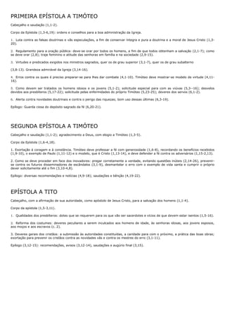 PRIMEIRA EPÍSTOLA A TIMÓTEO
Cabeçalho e saudação (1,1-2).

Corpo da Epístola (1,3-6,19): ordens e conselhos para a boa administração da Igreja.

1. Luta contra as falsas doutrinas e vãs especulações, a fim de conservar íntegra e pura a doutrina e a moral de Jesus Cristo (1,3-
20).

2. Regulamento para a oração pública: deve-se orar por todos os homens, a fim de que todos obtenham a salvação (2,1-7); como
se deve orar (2,8); traje feminino e atitude das senhoras em família e na sociedade (2,9-15).

3. Virtudes e predicados exigidos nos ministros sagrados, quer os de grau superior (3,1-7), quer os de grau subalterno

(3,8-13). Grandeza admirável da Igreja (3,14-16).

4. Erros contra os quais é preciso preparar-se para lhes dar combate (4,1-10). Timóteo deve mostrar-se modelo de virtude (4,11-
16).

5. Como devem ser tratados os homens idosos e os jovens (5,1-2); solicitude especial para com as viúvas (5,3--16); desvelos
devidos aos presbíteros (5,17-22); solicitude pelas enfermidades do próprio Timóteo (5,23-25); deveres dos servos (6,1-2).

6. Alerta contra novidades doutrinais e contra o perigo das riquezas; bom uso dessas últimas (6,3-19).

Epílogo: Guarda ciosa do depósito sagrado da fé (6,20-21).




SEGUNDA EPÍSTOLA A TIMÓTEO
Cabeçalho e saudação (1,1-2); agradecimento a Deus, com elogio a Timóteo (1,3-5).

Corpo da Epístola (1,6-4,18).

1. Exortação à coragem e à constância. Timóteo deve professar a fé com generosidade (1,6-8), recordando os benefícios recebidos
(1,9-10), o exemplo de Paulo (1,11-12) e o modelo, que é Cristo (1,13-14), e deve defender a fé contra os adversários (1,15-2,13).

2. Como se deve proceder em face dos inovadores: pregar corretamente a verdade, evitando questões inúteis (2,14-26), prevenir-
se contra os futuros disseminadores de escândalos (3,1-9), desmantelar o erro com o exemplo de vida santa e cumprir o próprio
dever solicitamente até o fim (3,10-4,8).

Epílogo: diversas recomendações e notícias (4,9-18); saudações e bênção (4,19-22).




EPÍSTOLA A TITO
Cabeçalho, com a afirmação de sua autoridade, como apóstolo de Jesus Cristo, para a salvação dos homens (1,1-4).

Corpo da epístola (1,5-3,11).

1. Qualidades dos presbíteros: dotes que se requerem para os que vão ser sacerdotes e vícios de que devem estar isentos (1,5-16).

2. Reforma dos costumes: deveres peculiares a serem inculcados aos homens de idade, às senhoras idosas, aos jovens esposos,
aos moços e aos escravos (c. 2).

3. Deveres gerais dos cristãos: a submissão às autoridades constituídas, a caridade para com o próximo, a prática das boas obras;
exortação para prevenir os cristãos contra as novidades vãs e contra os mestres do erro (3,1-11).

Epílogo (3,12-15): recomendações, avisos (3,12-14), saudações e augúrio final (3,15).
 