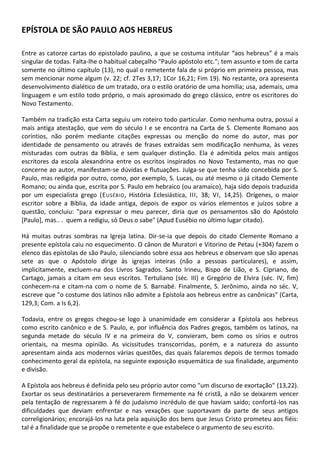 EPÍSTOLA DE SÃO PAULO AOS HEBREUS

Entre as catorze cartas do epistolado paulino, a que se costuma intitular “aos hebreus” é a mais
singular de todas. Falta-lhe o habitual cabeçalho "Paulo apóstolo etc."; tem assunto e tom de carta
somente no último capítulo (13), no qual o remetente fala de si próprio em primeira pessoa, mas
sem mencionar nome algum (v. 22; cf. 2Tes 3,17; 1Cor 16,21; Fim 19). No restante, ora apresenta
desenvolvimento dialético de um tratado, ora o estilo oratório de uma homilia; usa, ademais, uma
linguagem e um estilo todo próprio, o mais aproximado do grego clássico, entre os escritores do
Novo Testamento.

Também na tradição esta Carta seguiu um roteiro todo particular. Como nenhuma outra, possui a
mais antiga atestação, que vem do século I e se encontra na Carta de S. Clemente Romano aos
coríntios, não porém mediante citações expressas ou menção do nome do autor, mas por
identidade de pensamento ou através de frases extraídas sem modificação nenhuma, às vezes
misturadas com outras da Bíblia, e sem qualquer distinção. Ela é admitida pelos mais antigos
escritores da escola alexandrina entre os escritos inspirados no Novo Testamento, mas no que
concerne ao autor, manifestam-se dúvidas e flutuações. Julga-se que tenha sido concebida por S.
Paulo, mas redigida por outro, como, por exemplo, S. Lucas, ou até mesmo o já citado Clemente
Romano; ou ainda que, escrita por S. Paulo em hebraico (ou aramaico), haja sido depois traduzida
por um especialista grego (E USÉBIO , História Eclesiástica, III, 38; VI, 14,25). Orígenes, o maior
escritor sobre a Bíblia, da idade antiga, depois de expor os vários elementos e juízos sobre a
questão, concluiu: "para expressar o meu parecer, diria que os pensamentos são do Apóstolo
[Paulo], mas.. . quem a redigiu, só Deus o sabe" (Apud Eusébio no último lugar citado).

Há muitas outras sombras na Igreja latina. Dir-se-ia que depois do citado Clemente Romano a
presente epístola caiu no esquecimento. O cânon de Muratori e Vitorino de Petau (+304) fazem o
elenco das epístolas de são Paulo, silenciando sobre essa aos hebreus e observam que são apenas
sete as que o Apóstolo dirige às igrejas inteiras (não a pessoas particulares), e assim,
implicitamente, excluem-na dos Livros Sagrados. Santo Irineu, Bispo de Lião, e S. Cipriano, de
Cartago, jamais a citam em seus escritos. Tertuliano (séc. III) e Gregório de Elvira (séc. IV, fim)
conhecem-na e citam-na com o nome de S. Barnabé. Finalmente, S. Jerônimo, ainda no séc. V,
escreve que "o costume dos latinos não admite a Epístola aos hebreus entre as canônicas" (Carta,
129,3; Com. a Is 6,2).

Todavia, entre os gregos chegou-se logo à unanimidade em considerar a Epístola aos hebreus
como escrito canônico e de S. Paulo, e, por influência dos Padres gregos, também os latinos, na
segunda metade do século IV e na primeira do V, convieram, bem como os sírios e outros
orientais, na mesma opinião. As vicissitudes transcorridas, porém, e a natureza do assunto
apresentam ainda aos modernos várias questões, das quais falaremos depois de termos tomado
conhecimento geral da epístola, na seguinte exposição esquemática de sua finalidade, argumento
e divisão.

A Epístola aos hebreus é definida pelo seu próprio autor como "um discurso de exortação" (13,22).
Exortar os seus destinatários a perseverarem firmemente na fé cristã, a não se deixarem vencer
pela tentação de regressarem à fé do judaísmo incrédulo de que haviam saído; confortá-los nas
dificuldades que deviam enfrentar e nas vexações que suportavam da parte de seus antigos
correligionários; encorajá-los na luta pela aquisição dos bens que Jesus Cristo prometeu aos fiéis:
tal é a finalidade que se propõe o remetente e que estabelece o argumento de seu escrito.
 