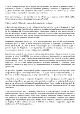 A fim de conseguir o escopo que se propôs, o autor apresenta aos leitores, na parte mais ampla e
substancial da epístola (1,1-10.18), um único tema, grandioso: a excelência da religião cristã sobre
a judaica. Demonstra-a em três pontos: o fundador, o sacerdócio, o rito sacrificai, isto é, a pessoa
de Jesus Cristo, a sua dignidade sacerdotal, o seu sacerdócio.

Dessa demonstração, ou em conexão com ela, inferem-se, na segunda partem (10,19-12,28),
vários motivos complementares de perseverança na fé cristã.

O último capítulo (13) contém recomendações de caráter particular.

A doutrina dessa carta, como se vê, é cristocêntrica, isto é, gravita em torno da pessoa de Jesus
Cristo e dela se irradia. Está, além disso, totalmente fundada no Antigo Testamento, interpretado à
luz da revelação cristã. Tem muita analogia com a doutrina de S. Paulo. O leitor atento notará aí a
ocorrência freqüente de idéias, muitas vezes mesmo de expressões, já encontradas nas epístolas
precedentes do Apóstolo. Mas não lhe passarão despercebidas também diferenças de relevo ou
quanto ao modo de apresentar as mesmas idéias.

Por exemplo, na presente epístola (cc. 1-2) os espíritos inferiores a Jesus não têm senão um nome,
um mesmo grau: "os anjos". S. Paulo distingue os principados, as potestades, as dominações, os
tronos (Col 1,16; Ef 1,21). Para S. Paulo a "ressurreição" ou o "ressuscitar" de Jesus ocupa o
primeiro lugar em freqüência e em importância na economia da salvação. Em Hebreus é
mencionada uma única vez com um vocábulo diferente (13,20).

Especial nessa epístola é, entre todos os escritos neotestamentários, a figura dominante de Jesus
sacerdote e vítima (4,14-10,18), tema central, amplamente desenvolvido. As outras epístolas
paulinas possuem a • esse respeito apenas duas lacônicas frases: "Cristo ê o cordeiro pascal
imolado por nós" (1Cor 5,7) e "se entregou a si mesmo por nós a Deus, como oferenda e hóstia de
suave odor" (Ef 5,2), e nem sequer uma vez traz a palavra "sacerdote" e "sacerdócio". Mais
próxima da concepção de Hebr 9,11-12,24 é a visão do cordeiro de pé no céu "como imolado", em
Apoc 5,6-13.

Do que vimos expondo a respeito dessa epístola surgem quatro questões: 1? Ê inspirada e parte
integrante da Sagrada Escritura? (canonicidade). — 2? Quem é seu autor? (autenticidade). — 3-
Quem são os "hebreus" aos quais ele se dirige? (destinatários). — 4? Quando foi escrita? (data).

1. Quanto à canonicidade ou inspiração da epístola, nenhuma dúvida podia subsistir depois do
reconhecimento unânime que alcançou em tempo relativamente breve na antiga Igreja. Em todo o
caso, foi ela solenemente ratificada pelo sagrado Concílio de Trento (sessão IV, decreto de 8 de
abril de 1546), que coloca nominalmente "ad Hebraeos" entre as "Escrituras canônicas" do Novo
Testamento.

2. No que concerne ao autor, a atribuição constante a S. Paulo na tradição oriental e o exame
interno da própria epístola dão-nos a certeza de que de algum modo ela promana do Apóstolo, e
neste sentido o Tridentino coloca-a, como última, entre as "14 epístolas de Paulo Apóstolo". Com
isso, porém, não se diz que ela deva ser considerada "não só concebida e inspirada, mas também
redigida por S. Paulo na forma que chegou até nós". Assim sentenciou a Pontifícia Comissão Bíblica
na Resposta de 24 de junho de 1914, no III. Pode-se, pois, atribuir a redação dela a algum dos
colaboradores de Paulo no apostolado.
 