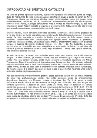 INTRODUÇÃO ÀS EPÍSTOLAS CATÓLICAS
Ao lado do grande epistolado paulino, outras sete epístolas de apóstolos (uma de Tiago,
duas de Pedro, três de João e uma de Judas) constituem grupo à parte no cânon do Novo
Testamento. Desde os primeiros séculos, foram denominadas, tanto em grupo como
individualmente, católicas, isto é, "universais" provavelmente porque não são dirigidas,
como as de S. Paulo, a Igrejas particulares, mas a muitas ao mesmo tempo, ou aos fiéis
cristãos em geral. Fazem exceção a segunda e a terceira de S. João, porém são tão breves
que se podem considerar como apêndices da irmã maior.

Entre os latinos, foram também chamadas epístolas "canônicas", talvez como protesto da
fé no seu caráter de livros sagrados, que à maior parte delas foi reconhecido em era muito
tardia. De fato, somente a primeira de Pedro e a primeira de João foram, desde o
princípio, consideradas sem contestações nas Igrejas como inspiradas e, portanto,
canônicas. Todas as outras, umas mais outras menos, encontraram oposição em diversos
tempos e lugares (E USÉBIO , História Ecles., III, 25, 1-3). No Ocidente, o grupo
encontra-se já constituído em sua integridade e autoridade canônica, no princípio do
século V (Concílio Plenário da África, 393; Papa Inocêncio I, 405). Nas Igrejas orientais,
não antes dos séculos VI e VIL

No seio do grupo, a ordem das epístolas varia muito nos manuscritos e documentos
antigos. A mais comum, já indicada acima, põe em primeiro lugar Tiago e em último,
Judas. Pelo seu caráter arcaico, ainda muito próximo à literatura sapiencial do Antigo
Testamento, Tiago fica muito bem à testa do grupo. Parece-nos bem não separar Judas da
segunda de Pedro, com a qual tem inúmeros pontos em comum, como se verá adiante.
Desta forma, as três de João vêm a encontrar-se em contato imediato com o Apocalipse,
do mesmo autor. É a ordem que parece mais lógica e que melhor favorece uma leitura
ordenada destes escritos apostólicos.

Pelo seu conteúdo prevalentemente prático, essas epístolas traçam-nos as linhas mestras
de uma vida profundamente cristã. Não estão ausentes delas os ensinamentos
dogmáticos, lavrados em fórmulas breves e incisivas. Em Tg 5,14 lemos a mais
importante alusão bíblica ao Sacramento da Unção dos Enfermos. Um dos artigos do
Símbolo apostólico, a descida de Jesus Cristo ao limbo, onde se achavam os santos
patriarcas, encontra o mais claro e formal testemunho da Escritura em 1Pdr 3,18--19. O
mesmo Apóstolo declara-nos que a graça é uma íntima participação da natureza divina
(2Pdr 1,4). São João lança o brado sublime: "Deus é amor" (1Jo 4,8) e replica com a
mesma sublimidade: "E nós cremos no amor" (ibid., 16). Ê ele ainda que nos dá a idéia
mais exata da felicidade eterna dos eleitos: "Veremos a Deus como ele é" (ibid., 3,2). Eis
um pequeno ensaio que nos exorta a pesar cada palavra destes veneráveis escritos.
 