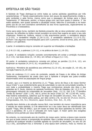 EPÍSTOLA DE SÃO TIAGO
A Epístola de Tiago distingue-se entre todas as outras epístolas apostólicas por três
características: 1° Sendo essencialmente moral, tem pouco de especificamente cristão e,
pelo conteúdo e pela forma, marca como que a passagem do Antigo para o Novo
Testamento. 2° Manuseia, porém, a língua grega com raro bom gosto e mestria. 3 ? De
estilo epistolar, tem quase somente a saudação inicial; falta-lhe a conclusão e na maior
parte usa de um tom exortativo semelhante ao dos livros sapienciais, especialmente os
Provérbios e o Eclesiástico.

Como para estes livros, também da Epístola presente não se deve pretender uma ordem
rigorosa. As reflexões ou lições morais sucedem-se como lhas sugeria ao autor o seu zelo
impetuoso. Podem-se, todavia, reduzir a três argumentos gerais: a verdadeira alegria
(1,2-25), a verdadeira religião (1,26-3,12), a verdadeira sabedoria (3,13-5,12).
Fecham--nas algumas recomendações para com o próximo. Dividi-la-emos, pois, em três
partes e um apêndice.

I parte: A verdadeira alegria consiste em suportar as tribulações e tentações

(1,2-8.12-18), a pobreza (1,9-11), e na prática do bem (1,19-25).

II parte: A verdadeira religião consiste concretamente em evitar a ambição mundana
(2,1-13); nas boas obras (2, 14-26); em refrear a língua (3,1-12).

III parte: A verdadeira sabedoria consiste em refrear as paixões (3,13-4, 12); em
desprezar as riquezas (4,14-5, 6); na paciência (5,7-12).

Apêndice: Ministério de assistência aos enfermos (5,13-15), de oração (5, 16-18), de
correção fraterna (5,19-20).

Tanto do endereço (1,1) como do conteúdo, pejado de frases e de idéias do Antigo
Testamento, transparece de modo claro que a epístola é dirigida aos judeu-cristãos
disseminados entre as populações de língua grega.

O autor, que a si mesmo se denomina (1,1) "Tiago, servo de Deus e de nosso Senhor
Jesus Cristo" e que evidentemente goza de autoridade no seio da comunidade israelita, ê
com toda a probabilidade o mesmo Tiago que conhecemos através dos Atos e das
epístolas de S. Paulo, distinto do apóstolo homônimo, filho de Zebedeu (At 12,2;17), e
personagem influente da cristandade de Jerusalém (ibid., 15,13; Gál 2,9). Ê também
"irmão do Senhor" (Gál 1,19), isto é, primo de Jesus Cristo (cf. Mt 12,46-49, nota).
Pela história eclesiástica, sabemos que foi bispo de Jerusalém (E USÉBIO , Hist. Ecl., II,
1,2-3) e que foi morto pelos judeus, por ódio contra a fé, no ano 62 (F LÁVIO J OSEFO ,
Antigüidades, XX, 9,1; H EGESIPO , apud. E USÉBIO , Hist. Ecl., II, 23).

Questão bem distinta e de solução menos fácil, mas também de menor importância para
o estudo da nossa epístola, é a de determinar se o seu autor deve ser identificado com
aquele "Tiago, filho de Alfeu", que em todas as listas dos doze apóstolos do Senhor (Mt
10,3 e paralelos; At 1,13) é colocado em nono lugar. A maior parte dos exegetas
católicos toma partido por essa identificação.

No entanto, no mencionado ano do martírio do nosso autor, temos a época mais recente
em que se pode colocar a composição da epístola. Mas o caráter arcaico que frisamos e a
ausência de qualquer alusão à questão agitada no Concílio de Jerusalém, no ano 50 (At
15,1-29), aconselham-nos a remontar a uma época bem anterior, mais ou menos ao
 