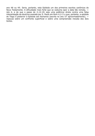 ano 48 ou 49. Seria, portanto, esta Epístola um dos primeiros escritos canônicos do
Novo Testamento. A dificuldade mais forte que se costuma opor a data tão remota, —
isto é, a de que o passo de 2,14-26 seja uma polêmica direta contra uma falsa
interpretação da doutrina exarada por S. Paulo em Rom 4,2-5 e que, portanto, a epístola
de Tiago é posterior à Epístola aos Romanos (escrita no ano 57 aproximadamente), —
repousa sobre um confronto superficial e sobre uma compreensão inexata dos dois
textos.
 