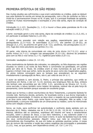 PRIMEIRA EPÍSTOLA DE SÃO PEDRO
Das muitas alusões aos sofrimentos a que eram submetidos os cristãos, pode-se deduzir
que esta Epístola foi escrita em tempo de perseguição, com o fito de confortar os fiéis e
incitá-los a permanecerem firmes na fé. A esta, que é a principal finalidade da epístola,
juntam-se muitas recomendações e exortações a uma vida santa, digna da condição de
cristãos.

Introdução (1,1-12): Saudações (1, 1-2) e louvor a Deus pelas grandezas da fé e da
salvação cristã (1,3-12).

I parte: exortação geral a uma vida santa, digna da condição de cristãos (1,13,2,10), e
em particular à caridade fraterna (1,22-25).

II parte: como proceder com relação aos pagãos, especialmente para com os
perseguidores (2,11-4,6): às autoridades (2,11-17); aos patrões (2.18-25); ao
cônjuge (3,1,17); ao próximo em geral (3,8--12); paciência, nas perseguições (3,13--
22); fuga dos vícios peculiares aos gentios (4,1-6).

III parte: vida interna da comunidade em vista do juízo divino (4,7-5,11): amor e
auxílio mútuo (4,7-11); coragem nas perseguições (4,12-19); deveres do presbítero
para com os fiéis e vice-versa (5,1-7); vigilância para todos (5,8-11).

Conclusão: saudações e votos (5. 12-14).

Como destinatários da Epístola são indicados, no cabeçalho, os fiéis dispersos nas regiões
situadas no centro e ao norte da Ásia Menor e convertidos da gentilidade, em grande
parte por obra de S. Paulo. Os cristãos eram aí mais numerosos do que em outros
lugares e tinham mais que sofrer, tanto da parte do povo como dos magistrados pagãos.
Os vários indícios convergem para os tempos que precederam ou se seguiram
imediatamente à perseguição de Nero, isto é, por volta do ano 64 d. C.

O autor da epístola é, sem dúvida, S. Pedro, o príncipe dos apóstolos, que então se
encontrava em Roma, e daí (cf. 5,13) escreveu aos longínquos fiéis da Ásia, embora
não tenham sido convertidos por ele (2Pdr 3,2), servindo-se de Silvano (cf. 5,12),
como escrivão, e talvez também como redator da epístola, notável não só pela força do
pensamento, como também porque exarada em excelente grego.

Desde que se formou o cânon escriturístico do Novo Testamento, a presente Epístola foi
incluída nele. Nenhuma dúvida, portanto, foi levantada contra a sua divina inspiração e
conseqüente canonicidade. O mesmo se deve dizer a respeito da sua autenticidade, isto
ê,,se teve como autor Pedro, cujo nome figura no seu cabeçalho. Não se opõe, a tal
autenticidade, o concurso subsidiário de um amanuense ou redator, como foi mencionado
acima com relação a Silvano.

Serve, ao invés, para confirmar tal autenticidade o confronto desta epístola com os
discursos de S. Pedro, relatados nos At 2,14-36;3,12-26; 10,34-42. A doutrina é a
mesma, idênticos são os conceitos, expressos até mesmo em raras e características
locuções, sobre a pessoa de Jesus, a sua obra redentora, o seu soberano poder e a
universalidade da salvação que ele veio trazer à terra. O autor da Epístola haure da fonte
dos seus conhecimentos pessoais. Alguém notou que nela se encontram mais
reminiscências dos Evangelhos, do que em todas as epístolas paulinas juntas. A nossa
tem de comum tão somente a noção das ordens angélicas dos principados e potestades
(3,22), mas, ao que parece, sem dependência direta. (cf. Col 1,16-17).
 