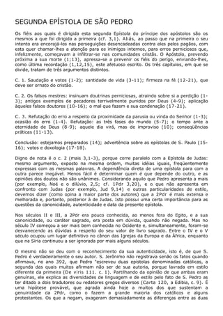 SEGUNDA EPÍSTOLA DE SÃO PEDRO
Os fiéis aos quais é dirigida esta segunda Epístola do príncipe dos apóstolos são os
mesmos a que foi dirigida a primeira (cf. 3,1). Aliás, ao passo que na primeira o seu
intento era encorajá-los nas perseguições desencadeadas contra eles pelos pagãos, com
esta quer chamar-lhes a atenção para os inimigos internos, para erros perniciosos que,
infelizmente, começavam a infiltrar-se nas comunidades cristãs. O Apóstolo, prevendo
próxima a sua morte (1;13), apressa-se a prevenir os fiéis do perigo, enviando-lhes,
como última recordação (1,12,15), este afetuoso escrito. Os três capítulos, em que se
divide, tratam de três argumentos distintos.

C. 1. Saudação e votos (1-2); santidade de vida (3-11); firmeza na fé (12-21), que
deve ser ornato do cristão.

C. 2. Os falsos mestres: insinuam doutrinas perniciosas, atraindo sobre si a perdição (1-
3); antigos exemplos de pecadores terrivelmente punidos por Deus (4-9); aplicação
àqueles falsos doutores (10-16); o mal que fazem e sua condenação (17-21).

C. 3. Refutação do erro a respeito da proximidade da parusia ou vinda do Senhor (1-3);
ocasião do erro (1-4). Refutação: as três fases do mundo (5-7); o tempo ante a
eternidade de Deus (8-9); aquele dia virá, mas de improviso (10); conseqüências
práticas (11-13).

Conclusão: estejamos preparados (14); advertência sobre as epístolas de S. Paulo (15-
16); votos e doxologia (17-18).

Digno de nota é o c. 2 (mais 3,1-3), porque corre paralelo com a Epístola de Judas:
mesmo argumento, exposto na mesma ordem, muitas idéias iguais, freqüentemente
expressas com as mesmas palavras. A dependência direta de uma epístola para com a
outra parece inegável. Menos fácil é determinar quem é que depende do outro, e as
opiniões dos doutos não são unânimes. Considerando aquilo que Pedro apresenta a mais
(por exemplo, Noé e o dilúvio, 2,5; cf. 1Pdr 3,20), e o que não apresenta em
confronto com Judas (por exemplo, Jud 9,14) e outras particularidades de estilo,
devemos dizer (como opina a maior parte dos autores) que a 2Pdr é mais extensa e
melhorada e, portanto, posterior à de Judas. Isto possui uma certa importância para as
questões da canonicidade, autenticidade e data da presente epístola.

Nos séculos II e III, a 2Pdr era pouco conhecida, ao menos fora do Egito, e a sua
canonicidade, ou caráter sagrado, era posta em dúvida, quando não negada. Mas no
século IV começou a ser mais bem conhecida no Ocidente e, simultaneamente, foram-se
desvanecendo as dúvidas a respeito do seu valor de livro sagrado. Entre o IV e o V
século ocupou um lugar definitivo no cânon das Igrejas da Europa e da África, enquanto
que na Síria continuou a ser ignorada por mais alguns séculos.

O mesmo não se deu com o reconhecimento da sua autenticidade, isto é, de que S.
Pedro é verdadeiramente o seu autor. S. Jerônimo não registrava senão os fatos quando
afirmava, no ano 392, que Pedro "escreveu duas epístolas denominadas católicas, a
segunda das quais muitos afirmam não ser de sua autoria, porque lavrada em estilo
diferente da primeira (De viris 111. c. 1). Partilhando da opinião de que ambas eram
genuínas, ele explica as diversidades de linguagem e de estilo pelo fato de S. Pedro as
ter ditado a dois tradutores ou redatores gregos diversos (Carta 120, a Edibia, c. 9). É
uma hipótese provável, que agrada ainda hoje a muitos dos que sustentam a
genuinidade da 2Pdr, como o fazem a grande maioria dos católicos e alguns
protestantes. Os que a negam, exageram demasiadamente as diferenças entre as duas
 