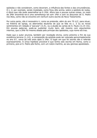 epístolas e não consideram, como deveriam, a influência das fontes e das circunstâncias.
O c. 2, por exemplo, sendo modelado, como ficou dito acima, sobre a epístola de Judas,
é óbvio que não pode assemelhar-se à 1Pdr. Afora isso e poucas outras coisas, no resto
da 2Pdr encontrar-se-á uma semelhança tal com 1Pdr e com os discursos de S. Pedro
nos Atos, como não se encontra em nenhum outro escrito do Novo Testamento.

Por outra parte, não é necessário ir, como se pretende, além do ano 70 d.C, para situar,
na história da Igreja, os aberrantes doutores de que se fala no c. 2 ou os novos
sentimentos em relação à "parusia" (3,4), ou a alusão às cartas de S. Paulo (3,15-16).
Em poucas palavras, pode-se sustentar muito bem, até mesmo com argumentos
internos, que a 2Pdr foi mesmo ditada pelo príncipe dos apóstolos, cujo nome ela traz.

Dado que o autor anuncia, também por revelação divina, como próximo o fim da sua
existência terrena (1,14), a composição da epístola pode ser colocada aproximadamente
no ano 67, cerca de três anos após a 1Pdr. O lugar em que foi escrita não é referido
expressamente. A única hipótese provável é que tenha sido escrita em Roma, como a
primeira, pois aí S. Pedro pôs fecho, com um nobre martírio, ao seu glorioso apostolado.
 