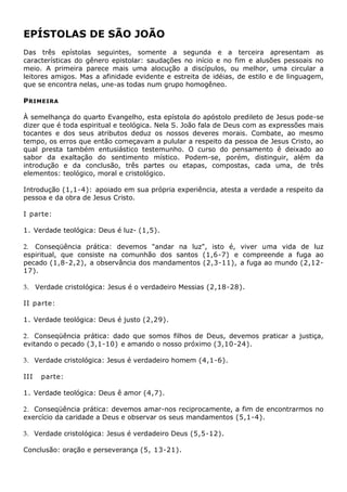 EPÍSTOLAS DE SÃO JOÃO
Das três epístolas seguintes, somente a segunda e a terceira apresentam as
características do gênero epistolar: saudações no início e no fim e alusões pessoais no
meio. A primeira parece mais uma alocução a discípulos, ou melhor, uma circular a
leitores amigos. Mas a afinidade evidente e estreita de idéias, de estilo e de linguagem,
que se encontra nelas, une-as todas num grupo homogêneo.

P RIMEIRA

À semelhança do quarto Evangelho, esta epístola do apóstolo predileto de Jesus pode-se
dizer que é toda espiritual e teológica. Nela S. João fala de Deus com as expressões mais
tocantes e dos seus atributos deduz os nossos deveres morais. Combate, ao mesmo
tempo, os erros que então começavam a pulular a respeito da pessoa de Jesus Cristo, ao
qual presta também entusiástico testemunho. O curso do pensamento ê deixado ao
sabor da exaltação do sentimento místico. Podem-se, porém, distinguir, além da
introdução e da conclusão, três partes ou etapas, compostas, cada uma, de três
elementos: teológico, moral e cristológico.

Introdução (1,1-4): apoiado em sua própria experiência, atesta a verdade a respeito da
pessoa e da obra de Jesus Cristo.

I parte:

1. Verdade teológica: Deus é luz- (1,5).

2. Conseqüência prática: devemos "andar na luz", isto é, viver uma vida de luz
espiritual, que consiste na comunhão dos santos (1,6-7) e compreende a fuga ao
pecado (1,8-2,2), a observância dos mandamentos (2,3-11), a fuga ao mundo (2,12-
17).

3. Verdade cristológica: Jesus é o verdadeiro Messias (2,18-28).

II parte:

1. Verdade teológica: Deus é justo (2,29).

2. Conseqüência prática: dado que somos filhos de Deus, devemos praticar a justiça,
evitando o pecado (3,1-10) e amando o nosso próximo (3,10-24).

3. Verdade cristológica: Jesus é verdadeiro homem (4,1-6).

III   parte:

1. Verdade teológica: Deus ê amor (4,7).

2. Conseqüência prática: devemos amar-nos reciprocamente, a fim de encontrarmos no
exercício da caridade a Deus e observar os seus mandamentos (5,1-4).

3. Verdade cristológica: Jesus é verdadeiro Deus (5,5-12).

Conclusão: oração e perseverança (5, 13-21).
 