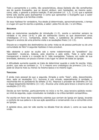 Todo o pensamento e o estilo, tão característicos, dessa Epístola são tão semelhantes
aos do quarto Evangelho, que se devem atribuir, sem hesitações, ao mesmo autor,
como, aliás, o garante a própria tradição. Ê até provável (cf. 1,3; 2,14) que a epístola
tenha sido escrita para acompanhar e como que apresentar o Evangelho que o autor
enviou às Igrejas e às famílias cristãs.

Se essa hipótese for verdadeira, fica desde já determinado, aproximativamente, o tempo
e o lugar em que foi escrita a epístola, a saber: pelos fins do séc. I e em Éfeso.

S EGUNDA

Após as costumeiras saudações de introdução (1-3), exorta a caminhar sempre na
verdade e no amor (4-6) e põe de sobreaviso contra os que disseminam erros
cristológicos (7-11). Compendia, deste modo, a substância da primeira epístola.
Seguem o anúncio de uma próxima visita e as saudações finais (12-13).

Discute-se a respeito dos destinatários da carta: trata-se de pessoa particular ou de uma
comunidade de fiéis? A segunda hipótese é mais provável.

Não obstante o autor se oculte sob o nome indeterminado de "presbítero" (ou
"sacerdote", revela-se, todavia, pela doutrina e pelo estilo. Toda a carta deixa
transparecer a mente e o coração de S. João evangelista. Todavia, em razão de sua
brevidade, demorou um pouco a tomar o seu lugar no cânon de todas as Igrejas.

A dificuldade aumenta quando se trata de determinar quando e onde foi escrita. Visto,
porém, que nela se combate (v. 7) o mesmo erro cristológico da primeira (1Jo 4,2),
pode-se situá-la mais ou menos na mesma época e no mesmo lugar.

T ERCEIRA

É ainda mais pessoal do que a segunda. Dirigida a certo "Gaio", aliás, desconhecido,
tece, após as saudações (1), louvores à sua virtude, especialmente à caridade, e
recomenda-lhe os portadores do bilhete (2-8). Reprova o proceder de Diótrefes (9-10)
e elogia largamente Demétrio (11-12). Anuncia uma visita para breve e encerra com as
saudações (13-15).

Devido ao tom familiar, particularmente no início e no fim, essa terceira epístola revela-
se irmã da segunda, cujas vicissitudes na tradição e na crítica também compartilhou.

Foi escrita em favor dos missionários volantes que corriam de Igreja em Igreja, levando
o conforto da sua palavra e da sua ação apostólica e conservando viva a comunhão entre
as Igrejas.

A epístola deve, pois ter sido escrita na década final do século I, como as suas duas
irmãs.
 