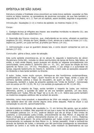 EPÍSTOLA DE SÃO JUDAS
Estrutura simples e finalidade única encontram-se nesta breve epístola: acautelar os fiéis
contra os falsos mestres, os semeadores de doutrinas corruptas, de que fala também a
segunda de S. Pedro, no c. 2. Tem um só capítulo, assim dividido, segundo o argumento:

Introdução: Saudações (1-2) e motivo da epístola: os mestres ímpios (3-4).

Corpo:

1. Castigos divinos já infligidos aos ímpios: aos israelitas incrédulos no deserto (5); aos
anjos rebeldes (6); aos sodomitas (7).

2. Descrição dos Ímpios mestres, que, chafurdando-se na carne, ultrajam os espíritos
angélicos (8-10); êmulos de Caim, Balaão e Coré, atiram-se a todos os vícios (11-13);
espera-os, porém, um juízo terrível, já predito por Henoc (14-16).

3. Admoestação a que se guardem desses tais, e como devem comportar-se com os
demais (17-23).

Conclusão: glória a Deus, autor da salvação.

Esta curta epístola encontrava-se, já no século II, segundo o testemunho do cânon
Muratoriano (linha 68), incluída no cânon escriturístico da Igreja de Roma. Não faltou, já
então, e mais ainda depois, quem pusesse em dúvida ou negasse principalmente sua
canonicidade, como atesta S. Jerônimo (De vir. ill., IV), por causa da citação do livro
apócrifo de Henoc (vv. 14-15). Prevaleceu, porém, o uso antigo e a autoridade da
Igreja, segundo testemunho do mesmo S. Jerônimo, e bem cedo as oposições cessaram
no Ocidente e mais tarde também no Oriente.

O autor, Judas, nome muito comum, distingue-se dos homônimos contemporâneos,
qualificando-se "irmão de Tiago". Quem haveria de ser esse Tiago, senão o autor da
primeira epístola católica e bispo de Jerusalém, de quem se falou à p. 1318? Por
conseguinte, também o Judas da presente epístola era "irmão do Senhor", mencionado
com os outros em Mt 13,55; Mc 6,3 (no sentido já explicado em Mt 12,46-49).

Assim como a respeito de Tiago, existe também a respeito de Judas, por motivos
diferentes, porém, a questão de saber se ele era também apóstolo, um dos doze,
identificado com "Judas, filho de Tiago" de Lc 6,16; At 1,13. Sobre esse ponto também
os modernos exegetas católicos não se acham de acordo.

Admitida, como mais provável, a dependência de 2Pdr em relação a Judas (p. 1320),
esta epístola deve ter sido escrita alguns anos antes daquela. Pode-se situar a sua
composição no ano 65, aproximadamente.

Os destinatários da Epístola são saudados (v. 1) em termos tão gerais, que se podem
aplicar a todos os cristãos. Mas arguindo do uso que o autor faz do Antigo Testamento e
de tradições judaicas (vv. 9-14), pode-se deduzir que ele se dirige a fiéis vindos do
judaísmo, a comunidades judeu-cristãs, provavelmente da Ásia Menor. A segunda de
Pedro é dirigida a um público inteiramente diverso (cf. pp. 1320 e 1321). Podemos
reconstituir os fatos assim: Os erros combatidos por Judas surgiram e propagaram-se
primeiramente no sudoeste da Ásia Menor (v. 4, tempo passado). Vindo a conhecê-los
através da Epístola de Judas, e temendo que tão perniciosa propaganda se estendesse
também ao centro e ao norte da Ásia Menor, onde residiam os destinatários da sua
 