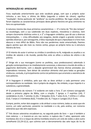 INTRODUÇÃO AO APOCALIPSE

Ficou explicado anteriormente que este vocábulo grego, com que o próprio autor
intitulou o seu livro, o último da Bíblia (segundo a ordem do cânon), significa
"revelação", forma particular de "profecia" ou escrito profético. No lugar citado acima
foram expostas as características principais deste gênero literário em grau eminente no
livro ora apresentado.

A natureza mesma das duas primeiras características — 1º o tema do "fim dos tempos"
ou escatologia, com a sua subdivisão em duas espécies, messiânica e cósmica, nem
                                           o
sempre claramente distintas entre si, e 2 a linguagem simbólica, que dá azo a diversas
interpretações, — criou dificuldades aos exegetas, dando origem a grande número de
opiniões diversas e, por conseguinte, à falsa reputação de que o Apocalipse é o livro mais
obscuro e mais difícil da Bíblia. Para não nos perdermos neste emaranhado, fixemos
alguns pontos que são mais ou menos certos, graças ao próprio tema ou à estrutura
literária do livro.

1º O intento do autor é animar os cristãos à constância na fé, malgrado os assaltos e as
insídias de satanás e do mundo, pondo-lhes ante os olhos a certeza da vitória e do
prêmio.

2° Dirige ele a sua mensagem (como os profetas, seus predecessores) sobretudo à
geração contemporânea e às imediatamente sucessivas, e descreve o mundo de então, o
paganismo dominante, com a abjeção ignominável das honras divinas prestadas aos
imperadores romanos. Sem deixar de constituir alimento vital para todas as gerações
vindouras, contudo, é principalmente contra tal politeísmo que arremete a veemência de
suas palavras.

3º A linguagem é simbólica, pelo que não se deve atribuir a cada pormenor uma
correspondência na realidade. Isto é próprio da alegoria. No símbolo, o que importa é a
substância, a generalidade.

4º O predomínio do número 7 é evidente em todo o livro. É um número consagrado
desde a primeira página da Bíblia, com a criação: 7 Igrejas e 7 espíritos (14), 7
candelabros (1,12), 7 estrelas (1,16), 7 lâmpadas (4,5), 7 selos (5,1), 7 chifres e 1 olhos
(5,6), 7 anjos e 1 trombetas (8,6), 7 trovões (10, 3), 7 taças e 1 pragas (15,5-7) etc.

Cumpre, porém, evitar dois exageros: o de atribuir a esse número, todas as vezes que ele
ocorre, um valor particular, presente na realidade e o de, pela análise, ver números
setenários que não vêm expressos.
 o
5 Três desses setenários encadeiam-se, na segunda parte do livro — que é também a
mais extensa — e inserem-se uns nos outros: à ruptura dos 7 selos, aparecem sete
trombetas (8,1-2) e o toque da sétima trombeta encerra um ciclo de visões e abre outro
semelhante (11,19-12,1), que culmina com o derramamento das sete taças da ira de
 