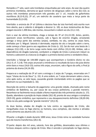 Rompido o 7° selo, saem sete trombetas empunhadas por sete anjos. Ao soar das quatro
primeiras trombetas, derrama-se igual número de desgraças sobre a terra (8,1-12); as
outras três trombetas preanunciam três grandes ais! 1- ai!, invasão de gafanhotos
mortíferos (8,13-9,12); 2º ai!, um exército de cavalaria que mata a terça parte da
humanidade (9,13-20).

Interlúdio: o anúncio do 3º ai! (última e decisiva fase da luta horrível) está escrito num
livro aberto, que o vidente é obrigado a devorar (c. 10); as duas testemunhas de Deus
pregam durante 1.200 dias, são mortas, ressuscitam e sobem ao céu (11,1-12).

Com o soar da sétima trombeta, chega o tempo do 3º ai! (11,13-19). Antes, porém,
aparecem sinais terrificantes: satanás, sob a figura de enorme dragão, arrastando
consigo a terça parte das estrelas (anjos), combate, no céu, contra os anjos bons,
chefiados por S. Miguel. Satanás é derrotado, expulso do céu e lançado sobre a terra,
onde começa a fazer guerra aos seguidores de Cristo (c. 12). Sai do mar uma besta de 1
cabeças (13,1-10), e da terra surge outra besta com chifres (13,11-18). Ambas, sob a
dependência do dragão (satanás), combatem a religião de Cristo e procuram induzir os
homens a adorarem as criaturas (o dragão e a primeira besta) contra o verdadeiro Deus.

Interlúdio: a falange de 144.000 virgens que acompanham o Cordeiro divino no céu
(14,1-5; cf. 7,1-8). Três anjos anunciam a iminência e o resultado da luta e do juízo divino
entre bons e maus (14,6-13); outros três anjos, anunciam, sob a figura da ceifa, o final já
próximo do drama (14,14-20).

Prepara-se a realização do 3º ai! com a entrega a 1 anjos de 7 pragas, encerradas em 7
taças "cheias da ira de Deus" (c. 15). A uma ordem, os 7 anjos derramam sobre a terra,
uma após outra, as sete taças, causando grande mortandade entre os pagãos que se
obstinam na sua impiedade (c. 16).

Descrição do centro e baluarte do paganismo: uma grande cidade, chamada pelo nome
simbólico de Babilônia, ou, por causa de seu crasso politeísmo, a grande meretriz.
Reconhece-se facilmente nessa cidade a Roma imperial dos três primeiros séculos (c. 17).
Queda, abandono e punição da ímpia cidade (18,1-8); pranto de seus amigos e cúmplices
(18,9-19); gesto simbólico, que representa o seu desaparecimento definitivo (18,20-24).
Festa no céu pelo castigo da "grande meretriz" (19,1-9).

As duas bestas, aliadas do dragão na luta contra os seguidores de Cristo, são
mergulhadas vivas no fogo eterno; os homens, seus cúmplices, são mortos e atirados
como alimento aos abutres (19, 11-21).

III parte: o dragão é atado durante 1000 anos; Jesus Cristo reina na sociedade humana
que ele mesmo transformou (20,1-6).

IV parte: depois dos mil anos, satanás, livre dos grilhões, desencadeia seus últimos e
furiosos ataques contra a Igreja de Cristo. Mas é vencido e precipitado no fogo eterno,
 