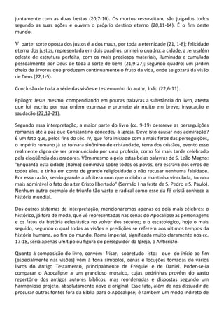juntamente com as duas bestas (20,7-10). Os mortos ressuscitam, são julgados todos
segundo as suas ações e ouvem o próprio destino eterno (20,11-14). É o fim deste
mundo.

V parte: sorte oposta dos justos é a dos maus, por toda a eternidade (21, 1-8); felicidade
eterna dos justos, representada em dois quadros: primeiro quadro: a cidade, a Jerusalém
celeste de estrutura perfeita, com os mais preciosos materiais, iluminada e cumulada
pessoalmente por Deus de toda a sorte de bens (21,9-27); segundo quadro: um jardim
cheio de árvores que produzem continuamente o fruto da vida, onde se gozará da visão
de Deus (22,1-5).

Conclusão de toda a série das visões e testemunho do autor, João (22,6-11).

Epílogo: Jesus mesmo, compendiando em poucas palavras a substância do livro, atesta
que foi escrito por sua ordem expressa e promete vir muito em breve; invocação e
saudação (22,12-21).

Segundo essa interpretação, a maior parte do livro (cc. 9-19) descreve as perseguições
romanas até à paz que Constantino concedeu à Igreja. Deve isto causar-nos admiração?
É um fato que, pelos fins do séc. IV, que fora iniciado com a mais feroz das perseguições,
o império romano já se tornara sinônimo de cristandade, terra dos cristãos, evento esse
realmente digno de ser preanunciado por uma profecia, como foi mais tarde celebrado
pela eloqüência dos oradores. Vêm mesmo a pelo estas belas palavras de S. Leão Magno:
"Enquanto esta cidade [Roma] dominava sobre todos os povos, era escrava dos erros de
todos eles, e tinha em conta de grande religiosidade o não recusar nenhuma falsidade.
Por essa razão, sendo grande a afoiteza com que o diabo a mantinha vinculada, tornou
mais admirável o fato de a ter Cristo libertado" (Sermão I na festa de S. Pedro e S. Paulo).
Nenhum outro exemplo de triunfo tão vasto e radical como esse da fé cristã conhece a
história mundial.

Dos outros sistemas de interpretação, mencionaremos apenas os dois mais célebres: o
histórico, já fora de moda, que vê representadas nas cenas do Apocalipse as personagens
e os fatos da história eclesiástica no volver dos séculos; e o escatológico, hoje o mais
seguido, segundo o qual todas as visões e predições se referem aos últimos tempos da
história humana, ao fim do mundo. Roma imperial, significada muito claramente nos cc.
17-18, seria apenas um tipo ou figura do perseguidor da Igreja, o Anticristo.

Quanto à composição do livro, convém frisar } sobretudo isto: que do início ao fim
(especialmente nas visões) vêm à tona símbolos, cenas e locuções tomadas de vários
livros do Antigo Testamento, principalmente de Ezequiel e de Daniel. Poder-se-ia
comparar o Apocalipse a um grandioso mosaico, cujas pedrinhas provêm do vasto
repertório dos antigos autores bíblicos, mas reordenadas e dispostas segundo um
harmonioso projeto, absolutamente novo e original. Esse fato, além de nos dissuadir de
procurar outras fontes fora da Bíblia para o Apocalipse; ê também um modo indireto de
 