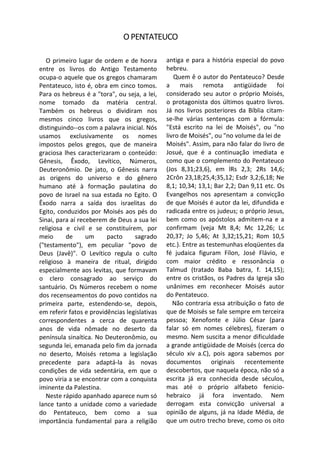 O PENTATEUCO

   O primeiro lugar de ordem e de honra        antiga e para a história especial do povo
entre os livros do Antigo Testamento           hebreu.
ocupa-o aquele que os gregos chamaram             Quem ê o autor do Pentateuco? Desde
Pentateuco, isto é, obra em cinco tomos.       a mais remota antigüidade foi
Para os hebreus é a "tora", ou seja, a lei,    considerado seu autor o próprio Moisés,
nome tomado da matéria central.                o protagonista dos últimos quatro livros.
Também os hebreus o dividiram nos              Já nos livros posteriores da Bíblia citam-
mesmos cinco livros que os gregos,             se-lhe várias sentenças com a fórmula:
distinguindo--os com a palavra inicial. Nós    "Está escrito na lei de Moisés", ou "no
usamos exclusivamente os nomes                 livro de Moisés", ou "no volume da lei de
impostos pelos gregos, que de maneira          Moisés". Assim, para não falar do livro de
graciosa lhes caracterizaram o conteúdo:       Josué, que é a continuação imediata e
Gênesis, Êxodo, Levítico, Números,             como que o complemento do Pentateuco
Deuteronômio. De jato, o Gênesis narra         (Jos 8,31;23,6), em lRs 2,3; 2Rs 14,6;
as origens do universo e do gênero             2Crôn 23,18;25,4;35,12; Esdr 3,2;6,18; Ne
humano até à formação paulatina do             8,1; 10,34; 13,1; Bar 2,2; Dan 9,11 etc. Os
povo de Israel na sua estada no Egito. O       Evangelhos nos apresentam a convicção
Êxodo narra a saída dos israelitas do          de que Moisés é autor da lei, difundida e
Egito, conduzidos por Moisés aos pés do        radicada entre os judeus; o próprio Jesus,
Sinai, para aí receberem de Deus a sua lei     bem como os apóstolos admitem-na e a
religiosa e civil e se constituírem, por       confirmam (veja Mt 8,4; Mc 12,26; Lc
meio      de      um     pacto     sagrado     20,37; Jo 5,46; At 3,32;15,21; Rom 10,5
("testamento"), em peculiar "povo de           etc.). Entre as testemunhas eloqüentes da
Deus (Javê)". O Levítico regula o culto        fé judaica figuram Fílon, José Flávio, e
religioso à maneira de ritual, dirigido        com maior crédito e ressonância o
especialmente aos levitas, que formavam        Talmud (tratado Baba batra, f. 14,15);
o clero consagrado ao serviço do               entre os cristãos, os Padres da Igreja são
santuário. Os Números recebem o nome           unânimes em reconhecer Moisés autor
dos recenseamentos do povo contidos na         do Pentateuco.
primeira parte, estendendo-se, depois,            Não contraria essa atribuição o fato de
em referir fatos e providências legislativas   que de Moisés se fale sempre em terceira
correspondentes a cerca de quarenta            pessoa; Xenofonte e Júlio César (para
anos de vida nômade no deserto da              falar só em nomes célebres), fizeram o
península sinaítica. No Deuteronômio, ou       mesmo. Nem suscita a menor dificuldade
segunda lei, emanada pelo fim da jornada       a grande antigüidade de Moisés (cerca do
no deserto, Moisés retoma a legislação         século xiv a.C), pois agora sabemos por
precedente para adaptá-la às novas             documentos originais recentemente
condições de vida sedentária, em que o         descobertos, que naquela época, não só a
povo viria a se encontrar com a conquista      escrita já era conhecida desde séculos,
iminente da Palestina.                         mas até o próprio alfabeto fenicio-
   Neste rápido apanhado aparece num só        hebraico já fora inventado. Nem
lance tanto a unidade como a variedade         derrogam esta convicção universal a
do Pentateuco, bem como a sua                  opinião de alguns, já na Idade Média, de
importância fundamental para a religião        que um outro trecho breve, como os oito
 