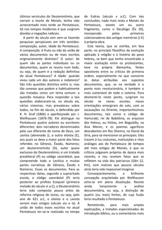 últimos versículos do Deuteronômio, que       de Esdras (século v a.C). Com tais
narram a morte de Moisés, tenha sido          conclusões, nada mais resta a Moisés do
acrescentado mais tarde ao Pentateuco.        Pentateuco, exceto um ou outro
Só nos tempos modernos é que surgiram         fragmento, como o Decálogo (Êx 20),
dúvidas e negações radicais.                  incorporado         pelos         primeiros
   A partir do século xvin vem-se fazendo     colecionadores das antigas memórias (J E)
pesquisas perspicazes em três sentidos:       à própria obra.
composição, autor, idade do Pentateuco.          Esta teoria, que se estriba, em boa
A composição: é fruto ou não da união de      parte, no princípio filosófico da evolução
vários documentos ou de mais escritos         aplicado à religião e à história do povo
originariamente distintos? O autor: de        hebreu, se bem que tenha encontrado a
quem são as partes individuais ou os          maior aceitação entre os protestantes,
documentos, quem as reuniu num todo,          teve na própria Alemanha, fortes
ou seja, de quem é a redação definitiva       opositores entre os críticos de primeira
do atual Pentateuco? A idade: quando          ordem, especialmente no que concerne
viveu cada um dos autores e redatores?        às datas atribuídas aos supostos
São três questões distintas entre si, mas     documentos, que, se na verdade é o
tão conexas que podem e habitualmente         ponto mais revolucionário, é também o
são tratadas como um tema comum: a            mais vulnerável de todo o sistema. Para
questão mosaica. Para responder a tais        desmenti-lo neste ponto, surgiram no
questões elaboraram-se, no século xix,        século xx novas escolas; novas
vários sistemas; mas prevaleceu sobre         orientações emergiram do solo, com as
todos, no fim do século, o defendido por      escavações no Oriente, importantíssimos
K. H. Graf (1866) e aperfeiçoado por J.       documentos, tais como o código de
Wellhausen (1876-78). Ele distingue no        Hamurabi, rei de Babilônia, os arquivos
Pentateuco quatro autores ou escritores       dos heteus, ou hititas, em Bogazkõy, na
diferentes: dois narradores denominados       Ásia Menor, e os poemas ugaríticos
pelo uso diferente do nome de Deus, um        descobertos em Ras Shamra, no litoral da
¡avista (abreviado }), o outro eloísta (E),   Síria, para só mencionar os principais. Eles
aos quais se deve a maior parte dos fatos     trazem à luz costumes, instituições e ritos
referidos no Gênesis, Êxodo, Números;         análogos aos do Pentateuco de tempos
um deuteronomista (D), autor quase            até mais antigos de Moisés, e que os
exclusivo do Deuteronômio; e um tratado       críticos julgavam próprios de época mais
presbiteral (P) ou código sacerdotal, que     recente, e nos revelam fatos que se
compreende todo o Levítico e muitas           refletem na vida dos patriarcas (Gên 12,
partes narrativas de Gênesis, Êxodo e         fim), com matizes que poucos séculos
Números. Esses os documentos. Para as         atrás teria sido impossível imaginar.
respectivas datas, segundo a supracitada         Conseqüentemente,         a    brilhante
escola, o código sacerdotal (P) seria         concepção arquitetada por Wellhausen
posterior ao profeta Ezequiel (primeira       acha-se em plena dissolução. Resiste
metade do século vi a.C), o Deuteronômio      ainda       tenazmente         a     análise
teria sido composto pouco antes da            documentária, ou seja, a distinção de
reforma religiosa de Josias, ou seja, pelo    quatro (ou mais) fontes, de cuja fusão
ano de 621 a.C, o eloísta e o ¡avista         teria resultado o Pentateuco.
seriam mais antigos (século viu e ix). A         Remetendo,      para    mais    amplas
união de todos esses escritos no atual        explicações, a tratados especializados de
Pentateuco ter-se-ia realizado no tempo       introdução bíblica, ou a comentários mais
 