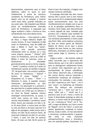 desenvolvidos, exporemos aqui os fatos         Eloim 6 Javé. Na tradução, a Vulgata nem
objetivos, sobre os quais se quer              sempre conserva a distinção.
fundamentar a prova da estrutura                  O emprego alternado dos dois nomes
compósita do Pentateuco, para indicar          divinos não é casual; nem é sem motivo
depois uma via de solução, e mostrar           que cessa em Êx 6, predominando depois
como esses fatos, quando reduzidos ao          quase exclusivamente Javé; isso está
seu justo valor, não impedem que Moisés        manifestamente em relação com o que aí
possa ser verdadeiramente chamado              se lê; às gerações precedentes Deus se
autor do Pentateuco. A exposição que           revelava como Sadai, pois desconheciam
segue auxiliará o leitor a formar-se uma       o nome sagrado de Javé, revelado pela
compreensão mais clara destes livros.          primeira vez a Moisés (veja também Êx
   Nomes divinos. — Para exprimir a idéia      3,13-15,). Compreende-se, pois, porque
de Deus, a língua hebraica dispõe de           nas narrativas precedentes o nome usado
muitos termos. O mais freqüente (1.440         seja Eloim. Mas, como explicar a presença
vezes no Pentateuco, mais de 6.800 em          de Javé em tantas partes do Gênesis?
toda a Bíblia) é "Javé" (ou "Jeová",           Depois de Astruc viu-se aqui a prova
segundo      uma       pseudo     pronúncia    tangível de duas fontes ou dois autores
introduzida entre os séculos xvi e xix),       diferentes, chamados um eloísta (sigla E),
nome próprio, pessoal. " 'Elohim" (975         outro javista (sigla J). Veremos se com
vezes no Pentateuco, cerca de 2.500 na         razão.
Bíblia) é nome de natureza, como se               Língua e estilo. — No entanto, estão já
disséssemos:            a         divindade;   todos concordes que o argumento dos
gramaticalmente plural (a forma singular,      nomes divinos, por si só, não é suficiente
" 'eloah", é poética e existe só 2 vezes no    para se distinguirem solidamente fontes
Pentateuco), quanto ao sentido é singular      ou autores. Este argumento por isso é
"El", de igual valor, mas arcaico e poético,   acompanhado de provas subsidiárias.
46 vezes no Pentateuco; " 'Adonai" =           Com efeito, observam eles, à alternação
Senhor, 17 vezes; "Saddai" = o                 dos nomes divinos acha-se associada a
                                e
Onipotente (?), 9 vezes; " Elion" = o          semelhantes mudanças de vocábulos e
Altíssimo, 6 vezes. À questão mosaica          construções. Por exemplo, o ato criador
interessam principalmente os dois              em Gên 1 exprime-se com "bara' ", em 2
primeiros. Foi observado (e o primeiro a       com "yasar"; os habitantes da Palestina
dar pelo fato foi o médico católico francês    antes dos hebreus são chamados
                                                                    (í
Jean Astruc em 1756) que no Gênesis e          "cananeus" por J, amor eus" por E; a
no início do Êxodo capítulos inteiros          serva, "sifha" por J, * 'amah" por E; o
empregam exclusivamente, ou quase, o           patriarca Jacó só em J toma o nome de
nome Javé; outros, ao invés, com a             Israel. A diversidade prolonga-se além do
mesma exclusividade e constância rezam         Gênesis; o monte onde foi promulgada a
Eloim. Assim, por exemplo, em Gên 1, lê-       lei, em J chamava-se "Sinai", em E "Ho-
se 33 vezes Eloim, e nunca Javé; em Gên        reb"; o sogro de Moisés, em J tem o nome
4, uma vez Eloim e 10 vezes Javé (em 2-3       de "Raguel", em E de "Jetro", e assim por
diga-se de passagem, estão juntos Javé e       diante, igualmente, mudando os nomes
Eloim); em Gên 10,16 nenhum Eloim, 36          divinos, muda o estilo. J é mais abundante
Javé (com 2 Adonai); em Gên 17, ao invés,      e minucioso; condescendente e popular,
7 Eloim, 1 Javé; em Gên 24 nenhum              não      evita    os    mais      chocantes
Eloim, 19 Javé; em Gên 30-35 contra 32         antropomorfismos; vivaz e dramático,
                                               tem um colorido poético, fascinante. E é
 
