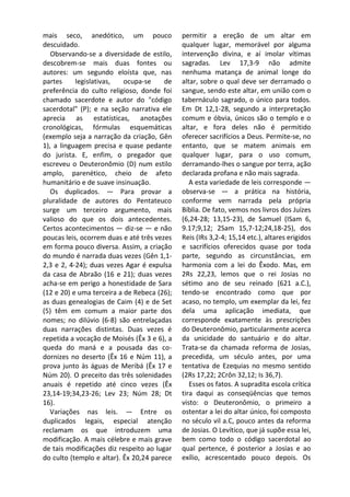 mais seco, anedótico, um pouco               permitir a ereção de um altar em
descuidado.                                  qualquer lugar, memorável por alguma
   Observando-se a diversidade de estilo,    intervenção divina, e aí imolar vítimas
descobrem-se mais duas fontes ou             sagradas. Lev 17,3-9 não admite
autores: um segundo eloísta que, nas         nenhuma matança de animal longe do
partes     legislativas,   ocupa-se     de   altar, sobre o qual deve ser derramado o
preferência do culto religioso, donde foi    sangue, sendo este altar, em união com o
chamado sacerdote e autor do "código         tabernáculo sagrado, o único para todos.
sacerdotal" (P); e na seção narrativa ele    Em Dt 12,1-28, segundo a interpretação
aprecia as estatísticas, anotações           comum e óbvia, únicos são o templo e o
cronológicas, fórmulas esquemáticas          altar, e fora deles não é permitido
(exemplo seja a narração da criação, Gên     oferecer sacrifícios a Deus. Permite-se, no
1), a linguagem precisa e quase pedante      entanto, que se matem animais em
do jurista. E, enfim, o pregador que         qualquer lugar, para o uso comum,
escreveu o Deuteronômio (D) num estilo       derramando-lhes o sangue por terra, ação
amplo, parenético, cheio de afeto            declarada profana e não mais sagrada.
humanitário e de suave insinuação.              A esta variedade de leis corresponde —
   Os duplicados. — Para provar a            observa-se — a prática na história,
pluralidade de autores do Pentateuco         conforme vem narrada pela própria
surge um terceiro argumento, mais            Bíblia. De fato, vemos nos livros dos Juízes
valioso do que os dois antecedentes.         (6,24-28; 13,15-23), de Samuel (ISam 6,
Certos acontecimentos — diz-se — e não       9.17;9,12; 2Sam 15,7-12;24,18-25), dos
poucas leis, ocorrem duas e até três vezes   Reis (IRs 3,2-4; 15,14 etc.), altares erigidos
em forma pouco diversa. Assim, a criação     e sacrifícios oferecidos quase por toda
do mundo é narrada duas vezes (Gên 1,1-      parte, segundo as circunstâncias, em
2,3 e 2, 4-24); duas vezes Agar é expulsa    harmonia com a lei do Êxodo. Mas, em
da casa de Abraão (16 e 21); duas vezes      2Rs 22,23, lemos que o rei Josias no
acha-se em perigo a honestidade de Sara      sétimo ano de seu reinado (621 a.C.),
(12 e 20) e uma terceira a de Rebeca (26);   tendo-se encontrado como que por
as duas genealogias de Caim (4) e de Set     acaso, no templo, um exemplar da lei, fez
(5) têm em comum a maior parte dos           dela uma aplicação imediata, que
nomes; no dilúvio (6-8) são entrelaçadas     corresponde exatamente às prescrições
duas narrações distintas. Duas vezes é       do Deuteronômio, particularmente acerca
repetida a vocação de Moisés (Êx 3 e 6), a   da unicidade do santuário e do altar.
queda do maná e a pousada das co-            Trata-se da chamada reforma de Josias,
dornizes no deserto (Êx 16 e Núm 11), a      precedida, um século antes, por uma
prova junto às águas de Meribá (Êx 17 e      tentativa de Ezequias no mesmo sentido
Núm 20). O preceito das três solenidades     (2Rs 17,22; 2Crôn 32,12; Is 36,7).
anuais é repetido até cinco vezes (Êx           Esses os fatos. A supradita escola crítica
23,14-19;34,23-26; Lev 23; Núm 28; Dt        tira daqui as conseqüências que temos
16).                                         visto: o Deuteronômio, o primeiro a
  Variações nas leis. — Entre os             ostentar a lei do altar único, foi composto
duplicados legais, especial atenção          no século vil a.C, pouco antes da reforma
reclamam os que introduzem uma               de Josias. O Levítico, que já supõe essa lei,
modificação. A mais célebre e mais grave     bem como todo o código sacerdotal ao
de tais modificações diz respeito ao lugar   qual pertence, é posterior a Josias e ao
do culto (templo e altar). Êx 20,24 parece   exílio, acrescentado pouco depois. Os
 