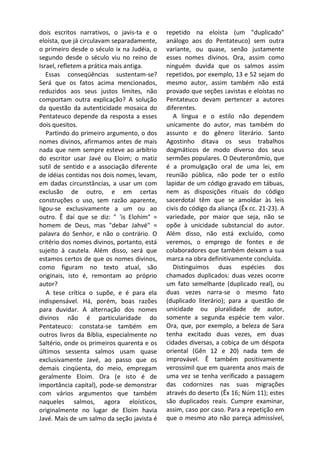 dois escritos narrativos, o javis-ta e o     repetido na eloísta (um "duplicado"
eloísta, que já circulavam separadamente,    análogo aos do Pentateuco) sem outra
o primeiro desde o século ix na Judéia, o    variante, ou quase, senão justamente
segundo desde o século viu no reino de       esses nomes divinos. Ora, assim como
Israel, refletem a prática mais antiga.      ninguém duvida que os salmos assim
   Essas conseqüências sustentam-se?         repetidos, por exemplo, 13 e 52 sejam do
Será que os fatos acima mencionados,         mesmo autor, assim também não está
reduzidos aos seus justos limites, não       provado que seções ¡avistas e eloístas no
comportam outra explicação? A solução        Pentateuco devam pertencer a autores
da questão da autenticidade mosaica do       diferentes.
Pentateuco depende da resposta a esses          A língua e o estilo não dependem
dois quesitos.                               unicamente do autor, mas também do
   Partindo do primeiro argumento, o dos     assunto e do gênero literário. Santo
nomes divinos, afirmamos antes de mais       Agostinho ditava os seus trabalhos
nada que nem sempre esteve ao arbítrio       dogmáticos de modo diverso dos seus
do escritor usar Javé ou Eloim; o matiz      sermões populares. O Deuteronômio, que
sutil de sentido e a associação diferente    é a promulgação oral de uma lei, em
de idéias contidas nos dois nomes, levam,    reunião pública, não pode ter o estilo
em dadas circunstâncias, a usar um com       lapidar de um código gravado em tábuas,
exclusão de outro, e em certas               nem as disposições rituais do código
construções o uso, sem razão aparente,       sacerdotal têm que se amoldar às leis
ligou-se exclusivamente a um ou ao           civis do código da aliança (Êx cc. 21-23). A
outro. Ê daí que se diz: " 'is Elohim" =     variedade, por maior que seja, não se
homem de Deus, mas "debar Jahvé" =           opõe à unicidade substancial do autor.
palavra do Senhor, e não o contrário. O      Além disso, não está excluído, como
critério dos nomes divinos, portanto, está   veremos, o emprego de fontes e de
sujeito à cautela. Além disso, será que      colaboradores que também deixam a sua
estamos certos de que os nomes divinos,      marca na obra definitivamente concluída.
como figuram no texto atual, são                Distinguimos duas espécies dos
originais, isto é, remontam ao próprio       chamados duplicados: duas vezes ocorre
autor?                                       um fato semelhante (duplicado real), ou
   A tese crítica o supõe, e é para ela      duas vezes narra-se o mesmo fato
indispensável. Há, porém, boas razões        (duplicado literário); para a questão de
para duvidar. A alternação dos nomes         unicidade ou pluralidade de autor,
divinos não é particularidade do             somente a segunda espécie tem valor.
Pentateuco: constata-se também em            Ora, que, por exemplo, a beleza de Sara
outros livros da Bíblia, especialmente no    tenha excitado duas vezes, em duas
Saltério, onde os primeiros quarenta e os    cidades diversas, a cobiça de um déspota
últimos sessenta salmos usam quase           oriental (Gên 12 e 20) nada tem de
exclusivamente Javé, ao passo que os         improvável. Ê também positivamente
demais cinqüenta, do meio, empregam          verossímil que em quarenta anos mais de
geralmente Eloim. Ora (e isto é de           uma vez se tenha verificado a passagem
importância capital), pode-se demonstrar     das codornizes nas suas migrações
com vários argumentos que também             através do deserto (Êx 16; Núm 11); estes
naqueles salmos, agora eloísticos,           são duplicados reais. Cumpre examinar,
originalmente no lugar de Eloim havia        assim, caso por caso. Para a repetição em
Javé. Mais de um salmo da seção javista é    que o mesmo ato não pareça admissível,
 