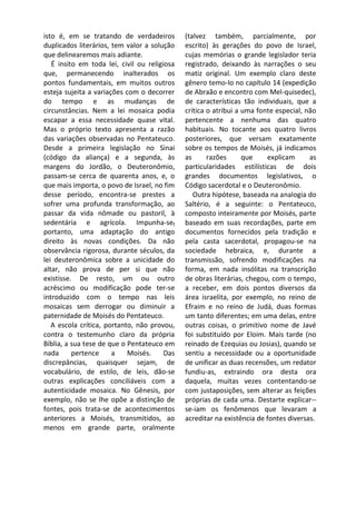 isto é, em se tratando de verdadeiros         (talvez também, parcialmente, por
duplicados literários, tem valor a solução    escrito) às gerações do povo de Israel,
que delinearemos mais adiante.                cujas memórias o grande legislador teria
   É insito em toda lei, civil ou religiosa   registrado, deixando às narrações o seu
que, permanecendo inalterados os              matiz original. Um exemplo claro deste
pontos fundamentais, em muitos outros         gênero temo-lo no capítulo 14 (expedição
esteja sujeita a variações com o decorrer     de Abraão e encontro com Mel-quisedec),
do tempo e as mudanças de                     de características tão individuais, que a
circunstâncias. Nem a lei mosaica podia       crítica o atribui a uma fonte especial, não
escapar a essa necessidade quase vital.       pertencente a nenhuma das quatro
Mas o próprio texto apresenta a razão         habituais. No tocante aos quatro livros
das variações observadas no Pentateuco.       posteriores, que versam exatamente
Desde a primeira legislação no Sinai          sobre os tempos de Moisés, já indicamos
(código da aliança) e a segunda, às           as      razões      que    explicam      as
margens do Jordão, o Deuteronômio,            particularidades estilísticas de dois
passam-se cerca de quarenta anos, e, o        grandes documentos legislativos, o
que mais importa, o povo de Israel, no fim    Código sacerdotal e o Deuteronômio.
desse período, encontra-se prestes a             Outra hipótese, baseada na analogia do
sofrer uma profunda transformação, ao         Saltério, é a seguinte: o Pentateuco,
passar da vida nômade ou pastoril, à          composto inteiramente por Moisés, parte
sedentária e agrícola. Impunha-sef            baseado em suas recordações, parte em
portanto, uma adaptação do antigo             documentos fornecidos pela tradição e
direito às novas condições. Da não            pela casta sacerdotal, propagou-se na
observância rigorosa, durante séculos, da     sociedade hebraica, e, durante a
lei deuteronômica sobre a unicidade do        transmissão, sofrendo modificações na
altar, não prova de per si que não            forma, em nada insólitas na transcrição
existisse. De resto, um ou outro              de obras literárias, chegou, com o tempo,
acréscimo ou modificação pode ter-se          a receber, em dois pontos diversos da
introduzido com o tempo nas leis              área israelita, por exemplo, no reino de
mosaicas sem derrogar ou diminuir a           Efraim e no reino de Judá, duas formas
paternidade de Moisés do Pentateuco.          um tanto diferentes; em uma delas, entre
   A escola crítica, portanto, não provou,    outras coisas, o primitivo nome de Javé
contra o testemunho claro da própria          foi substituído por Eloim. Mais tarde (no
Bíblia, a sua tese de que o Pentateuco em     reinado de Ezequias ou Josias), quando se
nada      pertence     a    Moisés.     Das   sentiu a necessidade ou a oportunidade
discrepâncias, quaisquer sejam, de            de unificar as duas recensões, um redator
vocabulário, de estilo, de leis, dão-se       fundiu-as, extraindo ora desta ora
outras explicações conciliáveis com a         daquela, muitas vezes contentando-se
autenticidade mosaica. No Gênesis, por        com justaposições, sem alterar as feições
exemplo, não se lhe opõe a distinção de       próprias de cada uma. Destarte explicar--
fontes, pois trata-se de acontecimentos       se-iam os fenômenos que levaram a
anteriores a Moisés, transmitidos, ao         acreditar na existência de fontes diversas.
menos em grande parte, oralmente
 