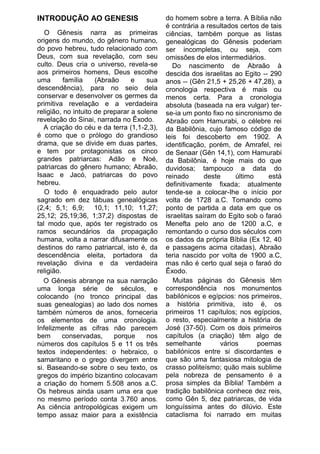 INTRODUÇÃO AO GENESIS                       do homem sobre a terra. A Bíblia não
                                            é contrária a resultados certos de tais
   O Gênesis narra as primeiras             ciências, também porque as listas
origens do mundo, do gênero humano,         genealógicas do Gênesis poderiam
do povo hebreu, tudo relacionado com        ser incompletas, ou seja, com
Deus, com sua revelação, com seu            omissões de elos intermediários.
culto. Deus cria o universo, revela-se         Do nascimento de Abraão à
aos primeiros homens, Deus escolhe          descida dos israelitas ao Egito -- 290
uma       família    (Abraão     e    sua   anos -- (Gên 21,5 + 25,26 + 47,28), a
descendência), para no seio dela            cronologia respectiva é mais ou
conservar e desenvolver os germes da        menos certa. Para a cronologia
primitiva revelação e a verdadeira          absoluta (baseada na era vulgar) ter-
religião, no intuito de preparar a solene   se-ia um ponto fixo no sincronismo de
revelação do Sinai, narrada no Êxodo.       Abraão com Hamurabi, o célebre rei
   A criação do céu e da terra (1,1-2,3),   da Babilônia, cujo famoso código de
é como que o prólogo do grandioso           leis foi descoberto em 1902. A
drama, que se divide em duas partes,        identificação, porém, de Amrafel, rei
e tem por protagonistas os cinco            de Senaar (Gên 14,1), com Hamurabi
grandes patriarcas: Adão e Noé,             da Babilônia, é hoje mais do que
patriarcas do gênero humano; Abraão,        duvidosa; tampouco a data do
Isaac e Jacó, patriarcas do povo            reinado       deste     último    está
hebreu.                                     definitivamente fixada; atualmente
   O todo ê enquadrado pelo autor           tende-se a colocar-Ihe o início por
sagrado em dez tábuas genealógicas          volta de 1728 a.C. Tomando como
(2,4; 5,1; 6,9; 10,1; 11,10; 11,27;         ponto de partida a data em que os
25,12; 25,19;36, 1;37,2) dispostas de       israelitas saíram do Egito sob o faraó
tal modo que, após ter registrado os        Menefta pelo ano de 1200 a.C, e
ramos secundários da propagação             remontando o curso dos séculos com
humana, volta a narrar difusamente os       os dados da própria Bíblia (Ex 12, 40
destinos do ramo patriarcal, isto é, da     e passagens acima citadas), Abraão
descendência eleita, portadora da           teria nascido por volta de 1900 a.C,
revelação divina e da verdadeira            mas não é certo qual seja o faraó do
religião.                                   Êxodo.
   O Gênesis abrange na sua narração           Muitas páginas do Gênesis têm
uma longa série de séculos, e               correspondência nos monumentos
colocando (no tronco principal das          babilónicos e egípcios: nos primeiros,
suas genealogias) ao lado dos nomes         a história primitiva, isto é, os
também números de anos, forneceria          primeiros 11 capítulos; nos egípcios,
os elementos de uma cronologia.             o resto, especialmente a história de
Infelizmente as cifras não parecem          José (37-50). Com os dois primeiros
bem       conservadas,     porque     nos   capítulos (a criação) têm algo de
números dos capítulos 5 e 11 os três        semelhante         vários      poemas
textos independentes: o hebraico, o         babilónicos entre si discordantes e
samaritano e o grego divergem entre         que são uma fantasiosa mitologia de
si. Baseando-se sobre o seu texto, os       crasso politeísmo; quão mais sublime
gregos do império bizantino colocavam       pela nobreza de pensamento é a
a criação do homem 5.508 anos a.C.          prosa simples da Bíblia! Também a
Os hebreus ainda usam uma era que           tradição babilônica conhece dez reis,
no mesmo período conta 3.760 anos.          como Gên 5, dez patriarcas, de vida
As ciência antropológicas exigem um         longuíssima antes do dilúvio. Este
tempo assaz maior para a existência         cataclisma foi narrado em muitas
 