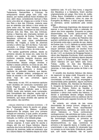 Os livros históricos mais extensos do Antigo        babilónico (séc. VI a.C). Dois livros, o segundo
Testamento, Samuel-Reis e Crônicas, na                 dos Macabeus e a Sabedoria, foram escritos
antiquíssima versão grega (dos LXX, veja               originariamente em grego. Dos livros de Judite,
abaixo), por razões práticas foram divididos em        Tobias, Baruc, Eclesiástico e parte também de
dois; além disso, considerando Samuel e Reis           Daniel e Ester, perdeu-se, como no caso do
como uma obra só, chegou-se a contar 4 livros          Evangelho de Mateus, o texto original, hebraico
dos Reis e dois das Crônicas, costume esse             ou aramaico, sendo substituído pela versão
que se estendeu aos latinos e dura ainda em            grega.
parte entre nós. No texto hebraico, adotada               Essas diferenças lingüísticas não deixaram de
semelhante divisão, conhecem-se dois livros de         exercer a sua influência sobre a extensão do
Samuel, dois dos Reis, dois das Crônicas.              cânon dos livros sagrados. Enquanto os judeus
Esdras e Neemias são chamados também de                disseminados no mundo greco-romano não
primeiro e segundo de Esdras. Também dos               tinham dificuldades em introduzir os livros
Macabeus contam-se dois livros, que na                 redigidos em grego, os judeus da Palestina não
realidade são duas obras perfeitamente                 queriam conformar-se com isso. Além disso, foi-
distintas. Na Vulgata, a Carta de Jeremias             se formando entre eles a opinião de que, depois
constitui o último cap. (6?) de Baruc. Tudo bem        de Esdras (séc. V a.C), faltando ou sendo incerto
calculado, o Antigo Testamento consta de               o dom profético (veja IMac 4,46; 14,41), nem
quarenta e seis livros, o Novo, de vinte e sete.       sequer admitiam pudessem ser escritos livros
   Por razões igualmente práticas, desde os            inspirados por Deus. Por isso, quando nos fins
primeiros séculos da nossa era, cada livro foi         do séc. I d.C, os doutores da Sinagoga fixaram o
dividido em seções de várias extensões,                cânon das Sagradas Escrituras, foram excluídos
conforme sistemas bastante diversos para               até os livros escritos em hebraico depois daquela
lugares e épocas. Para eliminar os                     época, como o Eclesiástico. Daí resultou um
inconvenientes dessas antigas divisões e               cânon hebraico em que faltam sete livros:
facilitar o estudo uniforme, no início do séc. XIII,   Tobias, Judite, os dois dos Macabeus,
na Universidade de Paris, Estêvão Langton              Sabedoria, Eclesiástico, Baruc e a Carta de
(depois cardeal) introduziu a divisão em               Jeremias, e mais algumas partes de Ester e de
capítulos de extensão mediana, que depois,             Daniel.
pela sua utilidade prática, propagou-se em                O veredito dos doutores hebreus não deixou
todas as escolas e em todas as edições, e é            de repercutir na Igreja cristã. Enquanto no uso
ainda      hoje   de     uso   universal,    agora     comum se difundia o cânon mais pleno,
insubstituível.                                        concretizado na versão dos LXX, empregada e
   Mais tarde, no séc. XVI, os mesmos capítulos        recomendada pelos apóstolos, alguns escritores
foram divididos em versículos numerados (por           (Melitão de Sardes, Sto. Atanásio de Alexandria,
Sante Pagnini, para o Antigo Testamento                S. Gregório de Nazianzo, entre os gregos; Sto.
[1528], por Roberto Estêvão, para o Novo               Hilário de Poitiers, Rufino de Aquilêia e
[1550]), tendo sido também essa numeração,             principalmente S. Jerônimo, entre os latinos)
pela comodidade das citações, aceita logo e            adotaram o cânon mais restrito dos hebreus, e,
perdura até agora em toda parte. Entende-se,           devido à autoridade desses antigos doutores
entretanto, que essas divisões são apenas de           cristãos, toda hesitação entre os católicos não foi
valor prático, não científico.                         eliminada senão pelo sagrado Concílio de Trento
                                                       (1546).
                                                          No entanto, em virtude de tais vozes
   LÍNGUAS ORIENTAIS E CÂNONES DIVERSOS. -- O          discordantes da crença comum, chegou-se a
Novo Testamento inteiro foi escrito em grego;          fazer distinção entre "livros reconhecidos"
só o Evangelho de Mateus, conforme                     (homologúmenos), admitidos por todos (os do
testemunhos de antigos, teve uma primeira              cânon hebraico), e "livros controversos"
redação em aramaico, a qual, porém, se perdeu          (antilogúmenos), não admitidos por todos, os oito
sem deixar vestígios; em lugar dela temos uma          acima enumerados, constantes do cânon cristão.
tradução, ou melhor, uma redação grega.                Na terminologia moderna, os primeiros se
   Quanto ao Antigo Testamento, temos três             chamam        protocanônicos,     os     segundos
idiomas originais. A maior parte foi escrita e         deuterocanônicos, ou seja, canónicos de
chegou até nós em língua hebraica. Alguns              primeira e de segunda época, à medida que a
capítulos dos livros de Esdras e de Daniel, e um       unanimidade a seu respeito foi alcançada logo
versículo de Jeremias, estão em aramaico, que          no começo ou só mais tarde. Entende-se, porém,
foi o idioma falado na Palestina depois do exílio      que, com esses vocábulos, não se queria
 