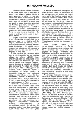 INTRODUÇÃO AO ÊXODO

   O segundo livro do Pentateuco toma o       17), reside a verdadeira prerrogativa do
nome de Êxodo da saída dos hebreus do         povo de Israel; nada de semelhante se
Egito, onde, depois dos bons tempos de        encontra em nenhum outro povo. Citam-
José, passaram a sofrer a mais dura           se, é certo, da literatura egípcia, certas
escravidão. Esse acontecimento, porém,        desculpas espirituais como: "Não cometi
nada mais foi do que o prelúdio de jatos      injustiça, não roubei, não matei'' etc., ou
muito mais importantes na vida dos filhos     da babilônia, os esconjuros, onde se
de Israel, os quais, de um conglomerado       pergunta se o exorcizado ultrajou alguma
de famílias que eram, recuperando a           divindade, se desprezou pai e mãe, se
liberdade,     conquistaram      verdadeira   mentiu ou praticou obscenidades etc. Mas
unidade de nação independente e               não há proporção entre os protestos de
receberam uma legislação especial, uma        um particular para evitar o castigo
forma de vida moral e religiosa, pelas        (finalidade daquelas fórmulas rituais) e a
quais se distinguiram de todos os outros      autoridade soberana que impõe a lei a
povos da terra.                               todo um povo. Entre os próprios egípcios e
    Com toda facilidade compreender-se-á      babilônios, nada há de correspondente, na
a importância deste livro, sobretudo em se    legislação, àquelas fórmulas cerimoniais.
pensando que, se a história civil das         O decálogo de Moisés não tem rivais no
nações, mormente as antigas, acha-se          mundo.
intimamente vinculada à religião e essa à        Pelas       razões      citadas,      os
moral, isto jamais foi tão verídico como a    acontecimentos narrados no Êxodo
respeito dos hebreus. As leis contidas no     tiveram um eco enorme na memória das
Êxodo formam a essência da vida civil e       tribos israelitas. Em quase todas as
religiosa do povo eleito.                     páginas do Antigo Testamento são
   Ê bem verdade que, de todas essas          recordadas a libertação da escravidão do
leis, e especialmente as do chamado           Egito, a prodigiosa passagem do mar
código da aliança (21-23), foram              Vermelho, os golpes tremendos com os
encontradas analogias notáveis no código      quais foi dominada a tenaz oposição do
de Hamurabi (rei babilônico, que viveu        opressor      egípcio,   as     grandiosas
alguns séculos anteriormente a Moisés),       manifestações divinas no Sinai, o sustento
que foi descoberto, traduzido e publicado     milagroso de povo tão numeroso no
pelo dominicano Pe. Scheil, em 1902. De       deserto. Daí Israel deduzia os motivos
tais analogias não se infere, porém, em       mais fortes para ser grato e fiel a Deus, e
absoluto, como pretendem alguns, a            conservar uma confiança inabalável na
dependência do código mosaico do              sua providência soberana e nos seus
babilônico. Elas têm sua explicação           próprios destinos.
adequada nos fatores comuns às duas              A cronologia do Êxodo, ou seja, o ano
sociedades, israelita e babilônica, tão       em que os hebreus saíram do Egito, está
próximas no tempo, no lugar e também na       naturalmente ligada à história desse país.
origem, pois os patriarcas do povo hebreu     Mas, já que a Bíblia não fornece os nomes
procediam do vale do Tigre.                   dos dois faraós, o da opressão (1,8;2,23) e
   Realmente, na legislação decretada no      o da saída (14,5), duas opiniões diversas
Sinai, nem tudo foi criado desde a raiz;      se equilibraram entre os doutos, com
muitos usos e costumes já introduzidos na     autoridade e número de defensores quase
prática social foram confirmados pela         iguais. Para uns, o opressor seria Totmés
aprovação divina. De resto, também nas        III (1500--1450) e o outro Amenofis II
famosas leis romanas das doze tábuas          (1447-1420), da XVIII dinastia; para
descobrem-se semelhanças com o código         outros, no entanto, Ramsés II (1292--
mosaico, sem que ocorra a alguém o            1225), da XIX dinastia, teria oprimido os
pensamento de querer estabelecer um           hebreus, e seu sucessor, Menefta (1225-
parentesco entre as primeiras e o             1215), tê-los-ia libertado. A segunda
segundo.      Providências     semelhantes    opinião, que estabelece o século XIII a.C.
surgem          espontaneamente         de    para o Êxodo, parece-nos mais condizente
necessidades sociais do gênero. No            com o texto (1,11) e mais coerente com
decálogo, porém, e na doutrina religiosa      outros dados da história sagrada e
que lhe forma a base inconcussa (20,2-        profana.
 