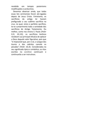 recebido em tempos posteriores
modificações e acréscimos.
  Devemos observar ainda, que todas
essas leis cerimoniais foram ab-rogadas
depois de Jesus Cristo. Entretanto, os
sacrifícios da antiga lei haviam
prefigurado o seu sublime sacrifício na
cruz, no qual, único e perfeito sacrifício,
te-ve cumprimento toda a variedade dos
sacrifícios do Antigo Testamento. Ou
melhor, como nos ensina S. Paulo (Hebr
9,9; 10,10), os sacrifícios levíticos
recebiam sua principal eficácia de aplacar
a Deus daquele valor figurativo, pois que
"é impossível que, por si só, o sangue dos
touros e dos cabritos cancele os
pecados" (Hebr 10,4). Considerados no
seu significado típico e simbólico, os ritos
escritos no Levítico continuam e
continuarão a ser instrutivos.
 