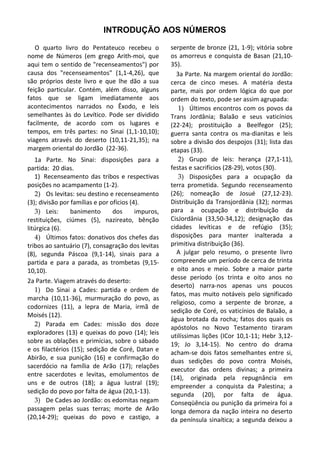 INTRODUÇÃO AOS NÚMEROS

   O quarto livro do Pentateuco recebeu o            serpente de bronze (21, 1-9); vitória sobre
nome de Números (em grego Arith-moi, que             os amorreus e conquista de Basan (21,10-
aqui tem o sentido de "recenseamentos") por          35).
causa dos "recenseamentos" (1,1-4,26), que             3a Parte. Na margem oriental do Jordão:
são próprios deste livro e que lhe dão a sua         cerca de cinco meses. A matéria desta
feição particular. Contém, além disso, alguns        parte, mais por ordem lógica do que por
fatos que se ligam imediatamente aos                 ordem do texto, pode ser assim agrupada:
acontecimentos narrados no Êxodo, e leis                1) Últimos encontros com os povos da
semelhantes às do Levítico. Pode ser dividido        Trans Jordânia; Balaão e seus vaticínios
facilmente, de acordo com os lugares e               (22-24); prostituição a Beelfegor (25);
tempos, em três partes: no Sinai (1,1-10,10);        guerra santa contra os ma-dianitas e leis
viagens através do deserto (10,11-21,35); na         sobre a divisão dos despojos (31); lista das
margem oriental do Jordão (22-36).                   etapas (33).
   1a Parte. No Sinai: disposições para a               2) Grupo de leis: herança (27,1-11),
partida: 20 dias.                                    festas e sacrifícios (28-29), votos (30).
   1) Recenseamento das tribos e respectivas            3) Disposições para a ocupação da
posições no acampamento (1-2).                       terra prometida. Segundo recenseamento
   2) Os levitas: seu destino e recenseamento        (26); nomeação de Josué (27,12-23).
(3); divisão por famílias e por ofícios (4).         Distribuição da Transjordânia (32); normas
   3) Leis:      banimento       dos      impuros,   para a ocupação e distribuição da
restituições, ciúmes (5), nazireato, bênção          CisJordânia (33,50-34,12); designação das
litúrgica (6).                                       cidades levíticas e de refúgio (35);
   4) Últimos fatos: donativos dos chefes das        disposições para manter inalterada a
tribos ao santuário (7), consagração dos levitas     primitiva distribuição (36).
(8), segunda Páscoa (9,1-14), sinais para a            A julgar pelo resumo, o presente livro
partida e para a parada, as trombetas (9,15-         compreende um período de cerca de trinta
10,10).                                              e oito anos e meio. Sobre a maior parte
                                                     desse período (os trinta e oito anos no
2a Parte. Viagem através do deserto:
                                                     deserto) narra-nos apenas uns poucos
   1) Do Sinai a Cades: partida e ordem de
                                                     fatos, mas muito notáveis pelo significado
marcha (10,11-36), murmuração do povo, as
                                                     religioso, como a serpente de bronze, a
codornizes (11), a lepra de Maria, irmã de
                                                     sedição de Coré, os vaticínios de Balaão, a
Moisés (12).
                                                     água brotada da rocha; fatos dos quais os
   2) Parada em Cades: missão dos doze
                                                     apóstolos no Novo Testamento tiraram
exploradores (13) e queixas do povo (14); leis       utilíssimas lições (ICor 10,1-11; Hebr 3,12-
sobre as oblações e primícias, sobre o sábado
                                                     19; Jo 3,14-15). No centro do drama
e os filactérios (15); sedição de Coré, Datan e
                                                     acham-se dois fatos semelhantes entre si,
Abirão, e sua punição (16) e confirmação do
                                                     duas sedições do povo contra Moisés,
sacerdócio na família de Arão (17); relações
                                                     executor das ordens divinas; a primeira
entre sacerdotes e levitas, emolumentos de
                                                     (14), originada pela repugnância em
uns e de outros (18); a água lustral (19);
                                                     empreender a conquista da Palestina; a
sedição do povo por falta de água (20,1-13).         segunda (20), por falta de água.
   3) De Cades ao Jordão: os edomitas negam          Conseqüência ou punição da primeira foi a
passagem pelas suas terras; morte de Arão            longa demora da nação inteira no deserto
(20,14-29); queixas do povo e castigo, a             da península sinaítica; a segunda deixou a
 