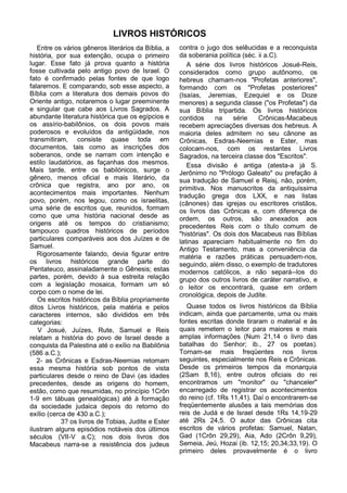 LIVROS HISTÓRICOS
   Entre os vários gêneros literários da Bíblia, a   contra o jugo dos selêucidas e a reconquista
história, por sua extenção, ocupa o primeiro         da soberania política (séc. ii a.C).
lugar. Esse fato já prova quanto a história             A série dos livros históricos Josué-Reis,
fosse cultivada pelo antigo povo de Israel. O        considerados como grupo autônomo, os
fato é confirmado pelas fontes de que logo           hebreus chamam-nos "Profetas anteriores",
falaremos. E comparando, sob esse aspecto, a         formando com os "Profetas posteriores"
Bíblia com a literatura dos demais povos do          (Isaías, Jeremias, Ezequiel e os Doze
Oriente antigo, notaremos o lugar preeminente        menores) a segunda classe ("os Profetas") da
e singular que cabe aos Livros Sagrados. A           sua Bíblia tripartida. Os livros históricos
abundante literatura histórica que os egípcios e     contidos     na    série    Crônicas-Macabeus
os assírio-babilônios, os dois povos mais            recebem apreciações diversas dos hebreus. A
poderosos e evoluídos da antigüidade, nos            maioria deles admitem no seu cânone as
transmitiram, consiste quase toda em                 Crônicas, Esdras-Neemias e Ester, mas
documentos, tais como as inscrições dos              colocam-nos, com os restantes Livros
soberanos, onde se narram com intenção e             Sagrados, na terceira classe dos "Escritos".
estilo laudatórios, as façanhas dos mesmos.             Essa divisão é antiga (atesta-a já S.
Mais tarde, entre os babilónicos, surge o            Jerônimo no "Prólogo Galeato" ou prefação à
gênero, menos oficial e mais literário, da           sua tradução de Samuel e Reisj, não, porém,
crônica que registra, ano por ano, os                primitiva. Nos manuscritos da antiquíssima
acontecimentos mais importantes. Nenhum              tradução grega dos LXX, e nas listas
povo, porém, nos legou, como os israelitas,          (cânones) das igrejas ou escritores cristãos,
uma série de escritos que, reunidos, formam          os livros das Crônicas e, com diferença de
como que uma história nacional desde as              ordem, os outros, são anexados aos
origens até os tempos do cristianismo;               precedentes Reis com o título comum de
tampouco quadros históricos de períodos              "histórias". Os dois dos Macabeus nas Bíblias
particulares comparáveis aos dos Juízes e de         latinas apareciam habitualmente no fim do
Samuel.                                              Antigo Testamento, mas a conveniência da
   Rigorosamente falando, devia figurar entre        matéria e razões práticas persuadem-nos,
os livros históricos grande parte do                 seguindo, além disso, o exemplo de tradutores
Pentateuco, assinaladamente o Gênesis; estas         modernos católicos, a não separá--los do
partes, porém, devido à sua estreita relação         grupo dos outros livros de caráter narrativo, e
com a legislação mosaica, formam um só               o leitor os encontrará, quase em ordem
corpo com o nome de lei.                             cronológica, depois de Judite.
   Os escritos históricos da Bíblia propriamente
ditos Livros históricos, pela matéria e pelos           Quase todos os livros históricos da Bíblia
caracteres internos, são divididos em três           indicam, ainda que parcamente, uma ou mais
categorias:                                          fontes escritas donde tiraram o material e às
   V Josué, Juízes, Rute, Samuel e Reis              quais remetem o leitor para maiores e mais
relatam a história do povo de Israel desde a         amplas informações (Num 21,14 o livro das
conquista da Palestina até o exílio na Babilônia     batalhas do Senhor; ib., 27 os poetas).
(586 a.C.);                                          Tornam-se mais freqüentes nos livros
   2- as Crônicas e Esdras-Neemias retomam           seguintes, especialmente nos Reis e Crônicas.
essa mesma história sob pontos de vista              Desde os primeiros tempos da monarquia
particulares desde o reino de Davi (as idades        (2Sam 8,16), entre outros oficiais do rei
precedentes, desde as origens do homem,              encontramos um "monitor" ou "chanceler"
estão, como que resumidas, no princípio 1Crôn        encarregado de registrar os acontecimentos
1-9 em tábuas genealógicas) até à formação           do reino (cf. 1Rs 11,41). Daí o encontrarem-se
da sociedade judaica depois do retorno do            freqüentemente alusões a tais memórias dos
exílio (cerca de 430 a.C.);                          reis de Judá e de Israel desde 1Rs 14,19-29
            3? os livros de Tobias, Judite e Ester   até 2Rs 24,5. O autor das Crônicas cita
ilustram alguns episódios notáveis dos últimos       escritos de vários profetas: Samuel, Natan,
séculos (VII-V a.C); nos dois livros dos             Gad (1Crôn 29,29), Aia, Ado (2Crôn 9,29),
Macabeus narra-se a resistência dos judeus           Semeia, Jeú, Hozai (ib. 12,15; 20,34;33,19). O
                                                     primeiro deles provavelmente é o livro
 