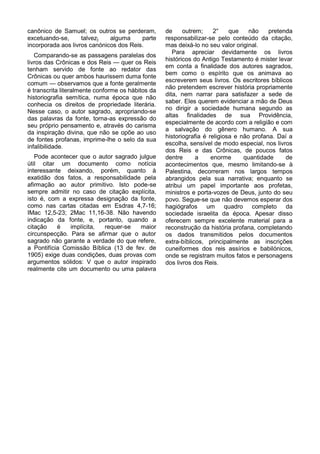 canônico de Samuel; os outros se perderam,         de     outrem;     2°    que    não    pretenda
excetuando-se,      talvez}   alguma     parte     responsabilizar-se pelo conteúdo da citação,
incorporada aos livros canónicos dos Reis.         mas deixá-lo no seu valor original.
                                                      Para apreciar devidamente os livros
   Comparando-se as passagens paralelas dos
                                                   históricos do Antigo Testamento é mister levar
livros das Crônicas e dos Reis — quer os Reis
                                                   em conta a finalidade dos autores sagrados,
tenham servido de fonte ao redator das
                                                   bem como o espírito que os animava ao
Crônicas ou quer ambos haurissem duma fonte
                                                   escreverem seus livros. Os escritores bíblicos
comum — observamos que a fonte geralmente
                                                   não pretendem escrever história propriamente
é transcrita literalmente conforme os hábitos da
                                                   dita, nem narrar para satisfazer a sede de
historiografia semítica, numa época que não
                                                   saber. Eles querem evidenciar a mão de Deus
conhecia os direitos de propriedade literária.
                                                   no dirigir a sociedade humana segundo as
Nesse caso, o autor sagrado, apropriando-se
                                                   altas finalidades de sua Providência,
das palavras da fonte, torna-as expressão do
                                                   especialmente de acordo com a religião e com
seu próprio pensamento e, através do carisma
                                                   a salvação do gênero humano. A sua
da inspiração divina, que não se opõe ao uso
                                                   historiografia é religiosa e não profana. Daí a
de fontes profanas, imprime-lhe o selo da sua
                                                   escolha, sensível de modo especial, nos livros
infalibilidade.
                                                   dos Reis e das Crônicas, de poucos fatos
   Pode acontecer que o autor sagrado julgue       dentre      a     enorme      quantidade     de
útil citar um documento como notícia               acontecimentos que, mesmo limitando-se à
interessante deixando, porém, quanto à             Palestina, decorreram nos largos tempos
exatidão dos fatos, a responsabilidade pela        abrangidos pela sua narrativa; enquanto se
afirmação ao autor primitivo. Isto pode-se         atribui um papel importante aos profetas,
sempre admitir no caso de citação explícita,       ministros e porta-vozes de Deus, junto do seu
isto é, com a expressa designação da fonte,        povo. Segue-se que não devemos esperar dos
como nas cartas citadas em Esdras 4,7-16;          hagiógrafos um quadro completo da
IMac 12,5-23; 2Mac 11,16-38. Não havendo           sociedade israelita da época. Apesar disso
indicação da fonte, e, portanto, quando a          oferecem sempre excelente material para a
citação    é   implícita,  requer-se   maior       reconstrução da história profana, completando
circunspecção. Para se afirmar que o autor         os dados transmitidos pelos documentos
sagrado não garante a verdade do que refere,       extra-bíblicos, principalmente as inscrições
a Pontifícia Comissão Bíblica (13 de fev. de       cuneiformes dos reis assírios e babilónicos,
1905) exige duas condições, duas provas com        onde se registram muitos fatos e personagens
argumentos sólidos: V que o autor inspirado        dos livros dos Reis.
realmente cite um documento ou uma palavra
 