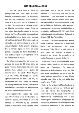 INTRODUÇÃO A JOSUÉ

  O livro de Josué toma o nome do                coincidiram com o fim do reinado de
protagonista   dos   fatos   nele    contidos.   Ramsés III (1198-1167) e de seus fracos
Moisés, libertando o povo da escravidão          sucessores. Duas indicações do próprio
dos egípcios, organizou-o na península do        livro de Josué estariam a favor dessa data:
Sinai e o conduziu até às margens do             não existe indício algum duma dominação
Jordão. Para continuar a mesma missão            dos egípcios na Palestina; pelo contrário,
de Moisés, sucede-lhe Josué. Tinha na            encontramos firmemente estabelecidos e
sua frente duas tarefas: ocupar a terra de       fortalecidos os filisteus (13,2-3), dois fatos
Canaã ou Terra Prometida, expulsando os          explicados pela decadência do Egito sob a
antigos habitantes, e dividir o país entre as    dinastia (XX) dos Ramésidas.
várias tribos de Israel. O livro de Josué é a      O relato do glorioso passado visa à uma
narração, ora pormenorizada e viva, ora          dupla finalidade: evidenciar a fidelidade
esquematizada, desta grande empresa.             divina   no     cumprimento      das      suas
Daí a divisão lógica do livro em duas            promessas (vide 21,43) e agir sobre o
partes: ocupação da Terra Prometida e            povo como um estímulo a repelir o
sua partilha; segue-se um apêndice sobre         desânimo no tempo da provação e a
os últimos fatos de Josué.                       confiar fielmente no serviço do Senhor.
  Os fatos aqui resumidos abrangem um              O livro de Josué foi considerado pelas
período de cerca de 30 anos, como se             escolas críticas do século XIX, intimamente
pode inferir de dois indícios oferecidos pelo    ligado   ao    Pentateuco.    Os     mesmos
próprio livro. Josué, sendo quase da             documentos do Pentateuco teriam servido
mesma idade de Caleb (Num 13,6-8;                para a sua compilação, que seria obra de
14,6-38), tinha, no tempo do Êxodo,              vários autores sucessivos, e cuja última
aproximadamente 40 anos (Jos 14, 7);             redação teria visto a luz por volta dos
morreu com 110 anos. Tendo em conta os           séculos V ou IV a.C.
40 anos passados no deserto, resulta que           Hoje, a dita crítica modificou bastante a
empreendeu a ocupação da Palestina aos           sua hipótese; começa-se, também por
80 anos, sobrevivendo mais trinta.               parte da maioria dos racionalistas, a
  Cronologicamente,     esses       30   anos    considerar o livro de Josué como um livro
coincidiram com a época de 'el-Amarna se,        independente; reconhece-se que a sua
conforme alguns, colocarmos o Êxodo no           composição é diferente da composição do
reinado de Amenófis II; se, conforme             Pentateuco, formando um conjunto distinto
outros, o colocarmos no de Menefta, então        e bastante harmônico. É uma espécie de
 