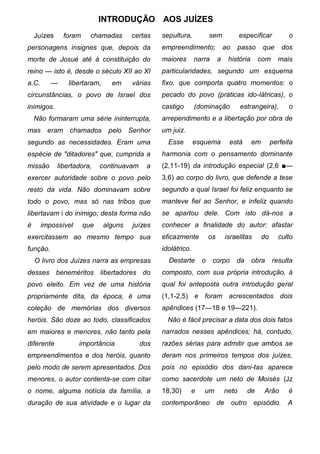 INTRODUÇÃO AOS JUÍZES
    Juízes     foram     chamadas      certas    sepultura,          sem             especificar            o
personagens insignes que, depois da              empreendimento;              ao     passo       que      dos
morte de Josué até à constituição do             maiores       narra      a     história        com     mais
reino — isto é, desde o século XII ao XI         particularidades, segundo um esquema
a.C.      —     libertaram,     em      várias   fixo, que comporta quatro momentos: o
circunstâncias, o povo de Israel dos             pecado do povo (práticas ido-látricas), o
inimigos.                                        castigo       (dominação            estrangeira),          o
    Não formaram uma série ininterrupta,         arrependimento e a libertação por obra de
mas      eram chamados         pelo    Senhor    um juiz.
segundo as necessidades. Eram uma                  Esse        esquema          está        em        perfeita
espécie de "ditadores" que, cumprida a           harmonia com o pensamento dominante
missão       libertadora,    continuavam    a    (2,11-19) da introdução especial (2,6 ■—
exercer autoridade sobre o povo pelo             3,6) ao corpo do livro, que defende a tese
resto da vida. Não dominavam sobre               segundo a qual Israel foi feliz enquanto se
todo o povo, mas só nas tribos que               manteve fiel ao Senhor, e infeliz quando
libertavam i do inimigo; desta forma não         se apartou dele. Com isto dá-nos a
é      impossível      que    alguns    juízes   conhecer a finalidade do autor: afastar
exercitassem ao mesmo tempo sua                  eficazmente         os        israelitas        do     culto
função.                                          idolátrico.
    O livro dos Juízes narra as empresas           Destarte      o     corpo        da      obra      resulta
desses beneméritos libertadores do               composto, com sua própria introdução, à
povo eleito. Em vez de uma história              qual foi anteposta outra introdução geral
propriamente dita, da época, é uma               (1,1-2,5) e foram acrescentados dois
coleção de memórias dos diversos                 apêndices (17—18 e 19—221).
heróis. São doze ao todo, classificados            Não é fácil precisar a data dos dois fatos
em maiores e menores, não tanto pela             narrados nesses apêndices; há, contudo,
diferente           importância            dos   razões sérias para admitir que ambos se
empreendimentos e dos heróis, quanto             deram nos primeiros tempos dos juízes,
pelo modo de serem apresentados. Dos             pois no episódio dos dani-tas aparece
menores, o autor contenta-se com citar           como sacerdote um neto de Moisés (Jz
o nome, alguma notícia da família, a             18,30)     e     um          neto         de    Arão       é
duração de sua atividade e o lugar da            contemporâneo            de       outro    episódio.       A
 