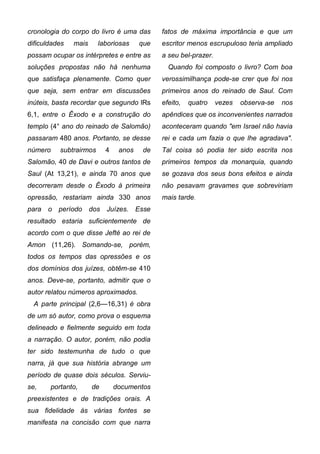 cronologia do corpo do livro é uma das       fatos de máxima importância e que um
dificuldades   mais     laboriosas     que   escritor menos escrupuloso teria ampliado
possam ocupar os intérpretes e entre as      a seu bel-prazer.
soluções propostas não há nenhuma              Quando foi composto o livro? Com boa
que satisfaça plenamente. Como quer          verossimilhança pode-se crer que foi nos
que seja, sem entrar em discussões           primeiros anos do reinado de Saul. Com
inúteis, basta recordar que segundo lRs      efeito,   quatro    vezes   observa-se   nos
6,1, entre o Êxodo e a construção do         apêndices que os inconvenientes narrados
templo (4° ano do reinado de Salomão)        aconteceram quando "em Israel não havia
passaram 480 anos. Portanto, se desse        rei e cada um fazia o que lhe agradava".
número    subtrairmos      4    anos    de   Tal coisa só podia ter sido escrita nos
Salomão, 40 de Davi e outros tantos de       primeiros tempos da monarquia, quando
Saul (At 13,21), e ainda 70 anos que         se gozava dos seus bons efeitos e ainda
decorreram desde o Êxodo à primeira          não pesavam gravames que sobreviriam
opressão, restariam ainda 330 anos           mais tarde.
para o período dos Juízes. Esse
resultado estaria suficientemente de
acordo com o que disse Jefté ao rei de
Amon (11,26). Somando-se, porém,
todos os tempos das opressões e os
dos domínios dos juízes, obtêm-se 410
anos. Deve-se, portanto, admitir que o
autor relatou números aproximados.
  A parte principal (2,6—16,31) é obra
de um só autor, como prova o esquema
delineado e fielmente seguido em toda
a narração. O autor, porém, não podia
ter sido testemunha de tudo o que
narra, já que sua história abrange um
período de quase dois séculos. Serviu-
se,    portanto,      de       documentos
preexistentes e de tradições orais. A
sua fidelidade às várias fontes se
manifesta na concisão com que narra
 