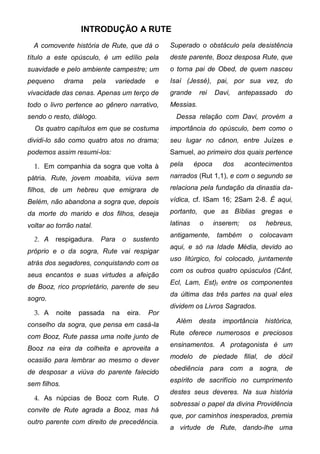 INTRODUÇÃO A RUTE
  A comovente história de Rute, que dá o                Superado o obstáculo pela desistência
título a este opúsculo, é um edílio pela                deste parente, Booz desposa Rute, que
suavidade e pelo ambiente campestre; um                 o torna pai de Obed, de quem nasceu
pequeno       drama       pela   variedade         e    Isaí (Jessé), pai, por sua vez, do
vivacidade das cenas. Apenas um terço de                grande     rei    Davi,   antepassado      do
todo o livro pertence ao gênero narrativo,              Messias.
sendo o resto, diálogo.                                   Dessa relação com Davi, provém a
  Os quatro capítulos em que se costuma                 importância do opúsculo, bem como o
dividi-lo são como quatro atos no drama;                seu lugar no cânon, entre Juízes e
podemos assim resumi-los:                               Samuel, ao primeiro dos quais pertence

  1. Em companhia da sogra que volta à                  pela      época     dos      acontecimentos

pátria. Rute, jovem moabita, viúva sem                  narrados (Rut 1,1), e com o segundo se

filhos, de um hebreu que emigrara de                    relaciona pela fundação da dinastia da-

Belém, não abandona a sogra que, depois                 vídica, cf. ISam 16; 2Sam 2-8. É aqui,

da morte do marido e dos filhos, deseja                 portanto, que as Bíblias gregas e

voltar ao torrão natal.                                 latinas    o      inserem;    os    hebreus,
                                                        antigamente,       também     o    colocavam
  2. A    respigadura.      Para      o     sustento
                                                        aqui, e só na Idade Média, devido ao
próprio e o da sogra, Rute vai respigar
                                                        uso litúrgico, foi colocado, juntamente
atrás dos segadores, conquistando com os
                                                        com os outros quatro opúsculos (Cânt,
seus encantos e suas virtudes a afeição
                                                        Ecl, Lam, Est)t entre os componentes
de Booz, rico proprietário, parente de seu
                                                        da última das três partes na qual eles
sogro.
                                                        dividem os Livros Sagrados.
  3. A    noite   passada        na       eira.   Por
                                                          Além     desta    importância     histórica,
conselho da sogra, que pensa em casá-la
                                                        Rute oferece numerosos e preciosos
com Booz, Rute passa uma noite junto de
                                                        ensinamentos. A protagonista é um
Booz na eira da colheita e aproveita a
                                                        modelo de piedade filial, de dócil
ocasião para lembrar ao mesmo o dever
                                                        obediência para com a sogra, de
de desposar a viúva do parente falecido
                                                        espírito de sacrifício no cumprimento
sem filhos.
                                                        destes seus deveres. Na sua história
  4. As núpcias de Booz com Rute. O
                                                        sobressai o papel da divina Providência
convite de Rute agrada a Booz, mas há
                                                        que, por caminhos inesperados, premia
outro parente com direito de precedência.
                                                        a virtude de Rute, dando-lhe uma
 