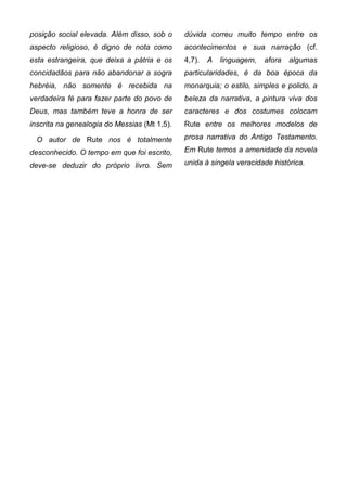 posição social elevada. Além disso, sob o     dúvida correu muito tempo entre os
aspecto religioso, é digno de nota como       acontecimentos e sua narração (cf.
esta estrangeira, que deixa a pátria e os     4,7).   A   linguagem,   afora   algumas
concidadãos para não abandonar a sogra        particularidades, é da boa época da
hebréia, não somente é recebida na            monarquia; o estilo, simples e polido, a
verdadeira fé para fazer parte do povo de     beleza da narrativa, a pintura viva dos
Deus, mas também teve a honra de ser          caracteres e dos costumes colocam
inscrita na genealogia do Messias (Mt 1,5).   Rute entre os melhores modelos de

  O autor de Rute nos é totalmente            prosa narrativa do Antigo Testamento.

desconhecido. O tempo em que foi escrito,     Em Rute temos a amenidade da novela

deve-se deduzir do próprio livro. Sem         unida à singela veracidade histórica.
 
