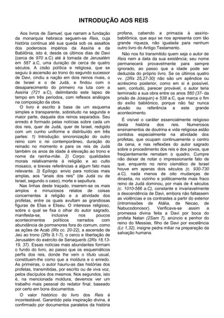 INTRODUÇÃO AOS REIS

   Aos livros de Samuel, que narram a fundação        profana, cabendo a primazia à assírio-
da monarquia hebraica seguem-se Reis, cuja            babilônica, que aqui se nos apresenta com tão
história continua até sua queda sob os assaltos       grande riqueza, não igualada para nenhum
dos poderosos impérios da Assíria e da                outro livro do Antigo Testamento.
Babilônia, isto é, desde os últimos dias de Davi         Não nos foi transmitido quem seja o autor de
{cerca de 970 a.C) até à tomada de Jerusalém          Reis nem a data da sua existência; seu nome
em 587 a.C, uma duração de cerca de quatro            permanecerá provavelmente para sempre
séculos. A cisão política e religiosa, que se         ignorado, ao passo que a idade pode ser
seguiu à ascensão ao trono do segundo sucessor        deduzida do próprio livro. Se os últimos quatro
de Davi, cindiu a nação em dois reinos rivais, o      vv. (2Rs 25,27-30) não são um apêndice ou
de Israel e o de Judá, e findou com o                 acréscimo posterior, como em si é possível,
desaparecimento do primeiro na luta com a             sem, contudo, parecer provável, o autor teria
Assíria (721 a.C), delimitando este lapso de          terminado a sua obra entre os anos 560 (37- da
tempo em três períodos, com reflexos análogos         prisão de Joiaquin) e 538 a.C, que marca o fim
na composição da obra.                                do exílio babilónico, porque não faz nunca
   O livro é escrito à base de um esquema             alusão ou referência a este grande
simples e transparente, sobretudo na segunda e        acontecimento.
maior parte, daquela dos reinos separados. Seu
enredo é formado pelas notícias sobre cada um            É visível o caráter essencialmente religioso
dos reis, quer de Judá, quer de Israel, redigido      desta     história   dos      reis.   Numerosos
com um cunho uniforme e distribuído em três           ensinamentos de doutrina e vida religiosa estão
partes: 1) Introdução: sincronização do outro         contidos especialmente na atividade dos
reino com o rei contemporâneo, duração do             profetas, que ocupam continuamente o centro
reinado no momento e para os reis de Judá             da cena, e nas reflexões do autor sagrado
também os anos de idade à elevação ao trono e         sobre o procedimento dos reis e dos povos, que
nome da rainha-mãe. 2) Corpo: qualidades              freqüentemente rematam o quadro. Cumpre
morais relativamente à religião e ao culto            não deixar de notar o impressionante fato de
mosaico, e breves referências a algum fato mais       que, enquanto no reino cismático de Israel
relevante. 3) Epílogo: envio para notícias mais       houve em apenas dois séculos (c. 930-730
amplas, aos "anais dos reis" (de Judá ou de           a.C), nada menos de oito mudanças de
Israel, segundo o caso), morte e sepultura.           dinastia, no vizinho e politicamente mais fraco
   Nas linhas deste traçado, inserem-se os mais       reino de Judá dominou, por mais de 4 séculos
amplos e minuciosos relatos de coisas                 (c. 1010-586 a.C), constante e invariavelmente
concernentes à religião e a atividade dos             a descendência de Davi, embora não faltassem
profetas, entre os quais avultam as grandiosas        as violências e os contrastes a partir do exterior
figuras de Elias e Eliseu. O interesse religioso,     (intromissões de Atália, de Necao, de
sobre o qual se fixa o olhar do autor sagrado,        Nabucodonosor).      Verificava-se     assim     a
manifesta-se,       inclusive      nos      poucos    promessa divina feita a Davi por boca do
acontecimentos       políticos    narrados     com    profeta Natan (2Sam 7), anúncio e penhor do
abundância de pormenores fora do comum, como          reino do Messias, filho de Davi por excelência
as ações de Acab (lRs cc. 20-22), a ascensão de       (Lc 1,32), insigne pedra miliar na preparação da
Jeú ao trono (2Rs 9,1-7), o cerco e libertação de     salvação humana.
Jerusalém do exército de Senaquerib (2Rs 18,13-
19, 37). Essas notícias mais abundantes formam
o fundo do livro, ao passo que os esquemáticos
perfis dos reis, donde lhe vem o título usual,
constituem-lhe como que a moldura e o enredo.
As primeiras, o autor hauriu-as das histórias dos
profetas, transmitidas, por escrito ou de viva voz,
pelos discípulos dos mesmos. Nos segundos, isto
é, na mencionada moldura, devemos ver um
trabalho mais pessoal do redator final, baseado
por certo em bons documentos.
   O valor histórico do livro dos Reis é
incontestável. Garantido pela inspiração divina, é
confirmado por documentos paralelos da história
 