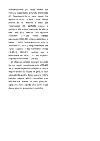 econômico-social (5). Novas insídias dos
inimigos; apesar delas, a muralha é terminada
(6). Recenseamento do povo: elenco dos
repatriados (7,6-57 = Esdr 2,1-55). Leitura
pública   da    lei      mosaica   e     festa     dos
Tabernáculos      (8).     Confissão     pública    e
penitência (9); solene renovação da aliança
com Deus (10). Medidas para repovoar
Jerusalém       (11,1-24);      outras      cidades
repovoadas (11,25-36). Lista dos sacerdotes e
levitas (12,1-26). Dedicação das muralhas de
Jerusalém (12,27--42). Regulamentação das
ofertas sagradas e dos matrimônios mistos
(12,43-13,     14.23-31);     medidas      para     a
observância do sábado, no ano trigésimo
segundo de Artaxerxes (13,15-22).
  Os fatos aqui narrados abrangem o período
de um século aproximadamente (537-432
a.C.), período importantíssimo para a história
do povo eleito e da religião em geral. O autor
não pretende, porém, deixar-nos uma história
completa daquele período memorável, mas
descreve-nos apenas os fatos principais,
agrupados mais segundo uma ordem lógica
do que segundo a sucessão cronológica.
 