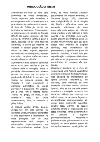 INTRODUÇÃO A TOBIAS

Semelhante ao livro de Rute pela         rivais, de resto, irmãos) Sinaítico
suavidade de cenas domésticas,           (atualmente no Museu Britânico) e
Tobias supera-o pela variedade e         Vaticano (grego 1209, conhecido
entrelaçamento de acontecimentos e       com a sigla B) do séc. IV. A redação
pela riqueza de ensinamentos morais.     do Sinaítico difunde-se mais na
O livro de Tobias foi escrito em         narração, valendo-se de uma
hebraico ou aramaico. Encontraram-       expressão mais vulgar, de colorido
se fragmentos em ambas as línguas        mais semítico; a do Vaticano é mais
(1952) nas grutas próximas do mar        sucinta e de grecidade mais pura.
Morto. S. Jerônimo verteu-o para o       Existe grande discordância entre os
latim, servindo--se de uma redação       doutos em determinar qual das duas
aramaica, e assim foi inserido na        esteja mais próxima do original
Vulgata. A versão grega dos LXX          semítico; mas atualmente vai
deriva do texto original, seguindo       prevalecendo a opinião em favor da
outra via; dessas duas fontes, a grega   redação sinaítica, a qual tem por
e a latina, surgiram todas as outras     seguidora fiel a antiga versão latina e
versões chegadas até nós.                por aliados os fragmentos semíticos
A primeira e mais palpável diferença     encontrados às margens do mar
entre essas duas versões é que na        Morto.
Vulgata toda a narração, desde o         Discutiu-se também se o livro de
princípio, desenvolve-se em terceira     Tobias seria uma história verdadeira
pessoa, ao passo que no grego o          ou uma novela com finalidade moral.
preâmbulo (1,1-2,6) ê narrado por        Não obstaria ao ensinamento da
Tobias na primeira pessoa. Na            Igreja católica considerá-lo, em
Vulgata é mais abundante o               abstrato, uma narração de livre
elemento parenético, no grego            invenção (Encíclica Divino afilante
prevalece o biográfico. Na Vulgata,      Spiritu). Mas, se por um lado, parece
pai e filho têm o mesmo nome:            manifesta a intenção do autor, em
Tobias; no grego, ao invés, o pai        vista do cuidado que emprega em
chama-se       Tobit,     ou      mais   referir nomes de pessoas e lugares, e
corretamente, Tobi, e somente o          circunstâncias pormenorizadas, de
filho, Tobias.                           narrar fatos realmente ocorridos,
A própria versão grega, porém,           doutro lado, porém, às razões
chegou-nos em três formas ou             aduzidas contra a historicidade dos
redações, duas principais e completas    fatos narrados, como anacronismos
e uma secundária e incompleta. As        de        pessoas       e      alguma
duas principais têm os seus              pseudoqualificação,       responde-se
representantes mais antigos e            facilmente que, faltando-nos o texto
autorizados, respectivamente, nos        original, os erros podem provir de
dois re-putadíssimos códices (aqui       traduções incorretas ou de falhas de
 