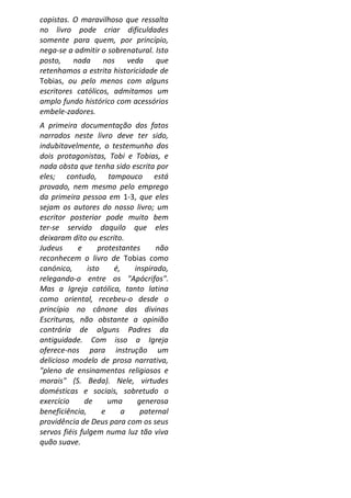 copistas. O maravilhoso que ressalta
no livro pode criar dificuldades
somente para quem, por princípio,
nega-se a admitir o sobrenatural. Isto
posto, nada nos veda que
retenhamos a estrita historicidade de
Tobias, ou pelo menos com alguns
escritores católicos, admitamos um
amplo fundo histórico com acessórios
embele-zadores.
A primeira documentação dos fatos
narrados neste livro deve ter sido,
indubitavelmente, o testemunho dos
dois protagonistas, Tobi e Tobias, e
nada obsta que tenha sido escrita por
eles; contudo, tampouco está
provado, nem mesmo pelo emprego
da primeira pessoa em 1-3, que eles
sejam os autores do nosso livro; um
escritor posterior pode muito bem
ter-se servido daquilo que eles
deixaram dito ou escrito.
Judeus      e      protestantes     não
reconhecem o livro de Tobias como
canónico,      isto     é,   inspirado,
relegando-o entre os "Apócrifos".
Mas a Igreja católica, tanto latina
como oriental, recebeu-o desde o
princípio no cânone das divinas
Escrituras, não obstante a opinião
contrária de alguns Padres da
antiguidade. Com isso a Igreja
oferece-nos para instrução um
delicioso modelo de prosa narrativa,
"pleno de ensinamentos religiosos e
morais" (S. Beda). Nele, virtudes
domésticas e sociais, sobretudo o
exercício     de      uma     generosa
beneficiência,      e      a   paternal
providência de Deus para com os seus
servos fiéis fulgem numa luz tão viva
quão suave.
 