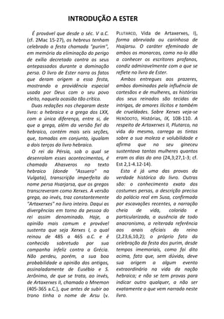 INTRODUÇÃO A ESTER
   É provável que desde o séc. V a.C.     PLUTARCO, Vida de Artaxerxes, I),
(cf. 2Mac 15-27), os hebreus tenham       forma abreviada ou carinhosa de
celebrado a festa chamada "purim",        Hsajarsu. O caráter efeminado de
em memória da eliminação do perigo        ambos os monarcas, como no-lo dão
de exílio decretado contra os seus        a conhecer os escritores profanos,
antepassados durante a dominação          condiz admiravelmente com o que se
persa. O livro de Ester narra os fatos    reflete no livro de Ester.
que deram origem a essa festa,               Ambos entregues aos prazeres,
mostrando a providência especial          ambos dominados pela influência de
usada por Deus com o seu povo             cortesãos e de mulheres, as histórias
eleito, naquela ocasião tão crítica.      dos seus reinados são tecidas de
   Duas redações nos chegaram deste       intrigas, de amores ilícitos e também
livro: a hebraica e a grega dos LXX,      de crueldades. Sobre Xerxes veja-se
com a única diferença, entre si, de       HERÓDOTO, Histórias, IX, 108-110. A
que a grega, além da versão fiel do       respeito de Artaxerxes II, Plutarco, na
hebraico, contém mais seis seções,        vida do mesmo, carrega as tintas
que, tomadas em conjunto, igualam         sobre a sua moleza e volubilidade e
a dois terços do livro hebraico.          afirma que no seu gineceu
   O rei da Pérsia, sob o qual se         sustentava tantas mulheres quantos
desenrolam esses acontecimentos, é        eram os dias do ano (24,3;27,1-3; cf.
chamado Ahasveros no texto                Est 2,1-4.12-14).
hebraico (donde "Assuero" na                 Esta é já uma das provas da
Vulgata), transcrição imperfeita do       verdade histórica do livro. Outras
nome persa Hsarjarsa, que os gregos       são: o conhecimento exato dos
transcreveram como Xerxes. A versão       costumes persas, a descrição precisa
grega, ao invés, traz constantemente      do palácio real em Susa, confirmada
"Artaxerxes" no livro inteiro. Daqui as   por escavações recentes, a narração
divergências em torno da pessoa do        cheia     de     vida,     colorido   e
rei assim denominado. Hoje, a             particularizada, a ausência de todo
opinião mais comum e provável             anacronismo, a reiterada referência
sustenta que seja Xerxes I, o qual        aos anais oficiais do reino
reinou de 485 a 465 a.C. e ê              (2,23;6,10,2); o próprio fato da
conhecido sobretudo por sua               celebração da festa dos purim, desde
campanha infeliz contra a Grécia.         tempos imemoriais, como foi dito
Não perdeu, porém, a sua boa              acima, fato que, sem dúvida, deve
probabilidade a opinião dos antigos,      sua origem a algum evento
assinaladamente de Eusébio e S.           extraordinário na vida da nação
Jerônimo, de que se trata, ao invés,      hebraica; e não se tem provas para
de Artaxerxes II, chamado o Mnemon        indicar outro qualquer, a não ser
(405-365 a.C.), que antes de subir ao     exatamente o que vem narrado neste
trono tinha o nome de Arsu (v.            livro.
 