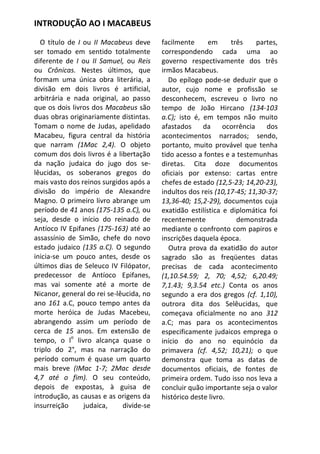 INTRODUÇÃO AO I MACABEUS

  O título de I ou II Macabeus deve      facilmente      em     três     partes,
ser tomado em sentido totalmente         correspondendo cada uma ao
diferente de I ou II Samuel, ou Reis     governo respectivamente dos três
ou Crônicas. Nestes últimos, que         irmãos Macabeus.
formam uma única obra literária, a          Do epílogo pode-se deduzir que o
divisão em dois livros é artificial,     autor, cujo nome e profissão se
arbitrária e nada original, ao passo     desconhecem, escreveu o livro no
que os dois livros dos Macabeus são      tempo de João Hircano (134-103
duas obras originariamente distintas.    a.C); isto é, em tempos não muito
Tomam o nome de Judas, apelidado         afastados     da     ocorrência    dos
Macabeu, figura central da história      acontecimentos narrados; sendo,
que narram (1Mac 2,4). O objeto          portanto, muito provável que tenha
comum dos dois livros é a libertação     tido acesso a fontes e a testemunhas
da nação judaica do jugo dos se-         diretas. Cita doze documentos
lêucidas, os soberanos gregos do         oficiais por extenso: cartas entre
mais vasto dos reinos surgidos após a    chefes de estado (12,5-23; 14,20-23),
divisão do império de Alexandre          indultos dos reis (10,17-45; 11,30-37;
Magno. O primeiro livro abrange um       13,36-40; 15,2-29), documentos cuja
período de 41 anos (175-135 a.C), ou     exatidão estilística e diplomática foi
seja, desde o início do reinado de       recentemente             demonstrada
Antíoco IV Epifanes (175-163) até ao     mediante o confronto com papiros e
assassínio de Simão, chefe do novo       inscrições daquela época.
estado judaico (135 a.C). O segundo         Outra prova da exatidão do autor
inicia-se um pouco antes, desde os       sagrado são as freqüentes datas
últimos dias de Seleuco IV Filópator,    precisas de cada acontecimento
predecessor de Antíoco Epifanes,         (1,10.54.59; 2, 70; 4,52; 6,20.49;
mas vai somente até a morte de           7,1.43; 9,3.54 etc.) Conta os anos
Nicanor, general do rei se-lêucida, no   segundo a era dos gregos (cf. 1,10),
ano 161 a.C, pouco tempo antes da        outrora dita dos Selêucidas, que
morte heróica de Judas Macebeu,          começava oficialmente no ano 312
abrangendo assim um período de           a.C; mas para os acontecimentos
cerca de 15 anos. Em extensão de         especificamente judaicos emprega o
            o
tempo, o l livro alcança quase o         início do ano no equinócio da
triplo do 2°, mas na narração do         primavera (cf. 4,52; 10,21); o que
período comum é quase um quarto          demonstra que toma as datas de
mais breve (IMac 1-7; 2Mac desde         documentos oficiais, de fontes de
4,7 até o fim). O seu conteúdo,          primeira ordem. Tudo isso nos leva a
depois de expostas, à guisa de           concluir quão importante seja o valor
introdução, as causas e as origens da    histórico deste livro.
insurreição     judaica,     divide-se
 