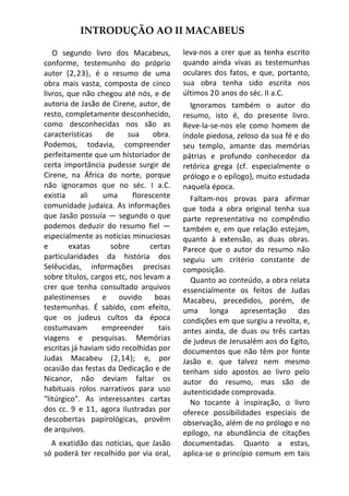 INTRODUÇÃO AO II MACABEUS

   O segundo livro dos Macabeus,           leva-nos a crer que as tenha escrito
conforme, testemunho do próprio            quando ainda vivas as testemunhas
autor (2,23), é o resumo de uma            oculares dos fatos, e que, portanto,
obra mais vasta, composta de cinco         sua obra tenha sido escrita nos
livros, que não chegou até nós, e de       últimos 20 anos do séc. II a.C.
autoria de Jasão de Cirene, autor, de        Ignoramos também o autor do
resto, completamente desconhecido,         resumo, isto é, do presente livro.
como desconhecidas nos são as              Reve-la-se-nos ele como homem de
características    de     sua      obra.   índole piedosa, zeloso da sua fé e do
Podemos, todavia, compreender              seu templo, amante das memórias
perfeitamente que um historiador de        pátrias e profundo conhecedor da
certa importância pudesse surgir de        retórica grega (cf. especialmente o
Cirene, na África do norte, porque         prólogo e o epílogo), muito estudada
não ignoramos que no séc. I a.C.           naquela época.
existia     ali   uma       florescente      Faltam-nos provas para afirmar
comunidade judaica. As informações         que toda a obra original tenha sua
que Jasão possuía — segundo o que          parte representativa no compêndio
podemos deduzir do resumo fiel —           também e, em que relação estejam,
especialmente as notícias minuciosas       quanto à extensão, as duas obras.
e       exatas       sobre        certas   Parece que o autor do resumo não
particularidades da história dos           seguiu um critério constante de
Selêucidas, informações precisas           composição.
sobre títulos, cargos etc, nos levam a       Quanto ao conteúdo, a obra relata
crer que tenha consultado arquivos         essencialmente os feitos de Judas
palestinenses e        ouvido      boas    Macabeu, precedidos, porém, de
testemunhas. É sabido, com efeito,         uma longa apresentação das
que os judeus cultos da época              condições em que surgiu a revolta, e,
costumavam        empreender        tais   antes ainda, de duas ou três cartas
viagens e pesquisas. Memórias              de judeus de Jerusalém aos do Egito,
escritas já haviam sido recolhidas por     documentos que não têm por fonte
Judas Macabeu (2,14); e, por               Jasão e. que talvez nem mesmo
ocasião das festas da Dedicação e de       tenham sido apostos ao livro pelo
Nicanor, não deviam faltar os              autor do resumo, mas são de
habituais rolos narrativos para uso        autenticidade comprovada.
"litúrgico". As interessantes cartas         No tocante à inspiração, o livro
dos cc. 9 e 11, agora ilustradas por       oferece possibilidades especiais de
descobertas papirológicas, provêm          observação, além de no prólogo e no
de arquivos.                               epílogo, na abundância de citações
  A exatidão das notícias, que Jasão       documentadas. Quanto a estas,
só poderá ter recolhido por via oral,      aplica-se o princípio comum em tais
 