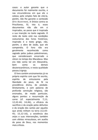 casos: o autor garante que o
documento foi realmente escrito, e
nas circunstâncias em que ele o
coloca; pelo simples fato de citá-lo,
porém, não lhe garante o conteúdo
(S TO A GOSTINHO , A Orósio contra os
Priscilianos, 9). Isto é, esses
documentos não são em si
inspirados, ao passo que é inspirada
a sua inserção no texto sagrado. O
resto do texto está nas condições
costumeiras dos livros históricos;
inspirado é o texto grego, não,
porém, a obra de Jasão, que ele
compendia. O livro não era
geralmente       reconhecido    como
sagrado pelos judeus palestinenses,
que consideravam encerrado o
cânon no tempo dos Macabeus. Mas
era tido como tal em Alexandria,
bem         como       os     demais
deuterocanônicos, e nesta qualidade
passou à Igreja.
   O livro contém ensinamentos já no
próprio espírito com que foi escrito,
espírito     de    entusiasmo    pela
liberdade do povo, de fé na
providência divina, de piedade.
Diretamente, e com palavras de
profunda convicção religiosa, são
ensinados, de modo particular,
alguns pontos: a ressurreição da
carne (cf. especialmente 7,11;
12,43-44; 14,46), a eficácia do
sacrifício e da oração pelos defuntos
e da oração dos santos por aqueles
que ainda militam na terra (12,43-
45; 15,12-16), a existência dos
anjos e suas intervenções, também
com efeitos miraculosos, em auxílio
do povo de Deus, nos momentos
mais críticos.
 